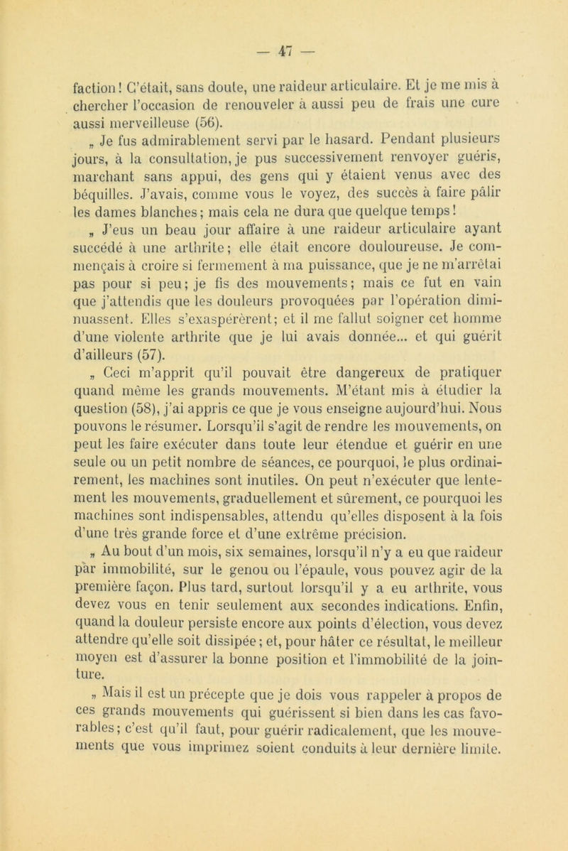 faction ! C’était, sans doute, une raideur articulaire. Et je me mis à chercher l’occasion de renouveler à aussi peu de Irais une cure aussi merveilleuse (56). „ Je fus admirablement servi par le hasard. Pendant plusieurs jours, à la consultation, je pus successivement renvoyer guéris, marchant sans appui, des gens qui y étaient venus avec des béquilles. J’avais, comme vous le voyez, des succès à faire pâlir les dames blanches; mais cela ne dura que quelque temps! „ J’eus un beau jour affaire à une raideur articulaire ayant succédé à une arthrite; elle était encore douloureuse. Je com- mençais à croire si fermement à ma puissance, que je ne m’arrêtai pas pour si peu ; je fis des mouvements ; mais ce fut en vain que j’attendis que les douleurs provoquées par l’opération dimi- nuassent. Elles s’exaspérèrent; et il me fallut soigner cet homme d’une violente arthrite que je lui avais donnée... et qui guérit d’ailleurs (57). „ Ceci m’apprit qu’il pouvait être dangereux de pratiquer quand même les grands mouvements. M’étant mis à étudier la question (58), j’ai appris ce que je vous enseigne aujourd’hui. Nous pouvons le résumer. Lorsqu’il s’agit de rendre les mouvements, on peut les faire exécuter dans toute leur étendue et guérir en une seule ou un petit nombre de séances, ce pourquoi, le plus ordinai- rement, les machines sont inutiles. On peut n’exécuter que lente- ment les mouvements, graduellement et sûrement, ce pourquoi les machines sont indispensables, attendu qu’elles disposent à la fois d’une très grande force et d’une extrême précision. „ Au bout d’un mois, six semaines, lorsqu’il n’y a eu que raideur par immobilité, sur le genou ou l’épaule, vous pouvez agir de la première façon. Plus tard, surtout lorsqu’il y a eu arthrite, vous devez vous en tenir seulement aux secondes indications. Enfin, quand la douleur persiste encore aux points d’élection, vous devez attendre qu’elle soit dissipée; et, pour hâter ce résultat, le meilleur moyen est d’assurer la bonne position et l’immobilité de la ioin- ture. „ Mais il est un précepte que je dois vous rappeler à propos de ces grands mouvements qui guérissent si bien dans les cas favo- rables; c’est qu’il faut, pour guérir radicalement, que les mouve- ments que vous imprimez soient conduits à leur dernière limite.