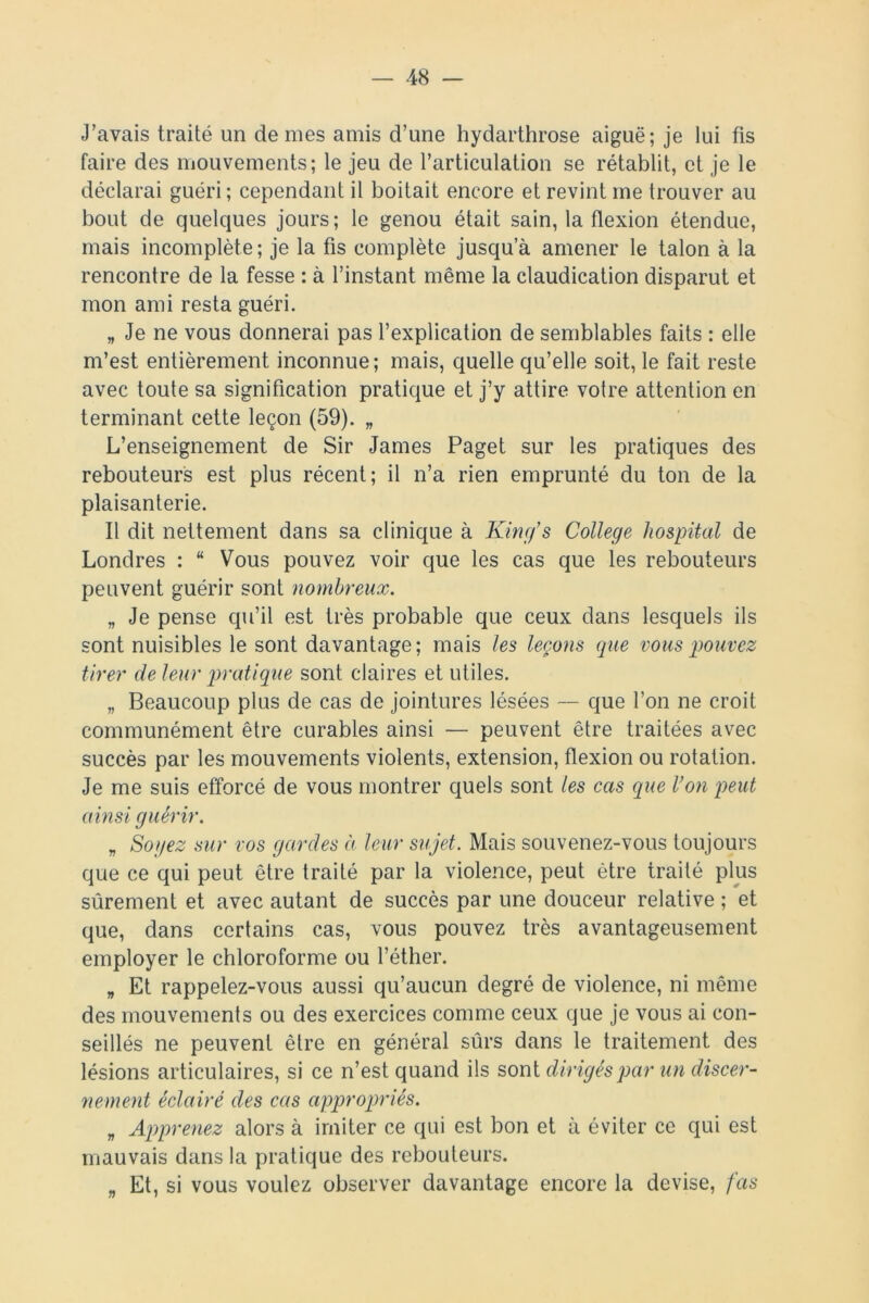 J’avais traité un de mes amis d’une hydarthrose aiguë; je lui fis faire des mouvements; le jeu de l’articulation se rétablit, et je le déclarai guéri; cependant il boitait encore et revint me trouver au bout de quelques jours; le genou était sain, la flexion étendue, mais incomplète ; je la fis complète jusqu’à amener le talon à la rencontre de la fesse : à l’instant même la claudication disparut et mon ami resta guéri. „ Je ne vous donnerai pas l’explication de semblables faits : elle m’est entièrement inconnue; mais, quelle qu’elle soit, le fait reste avec toute sa signification pratique et j’y attire votre attention en terminant cette leçon (59). „ L’enseignement de Sir James Paget sur les pratiques des rebouteurs est plus récent; il n’a rien emprunté du ton de la plaisanterie. Il dit nettement dans sa clinique à King’s College hospital de Londres : “ Vous pouvez voir que les cas que les rebouteurs peuvent guérir sont nombreux. „ Je pense qu’il est très probable que ceux dans lesquels ils sont nuisibles le sont davantage; mais les leçons que vous pouvez tirer de leur pratique sont claires et utiles. „ Beaucoup plus de cas de jointures lésées — que l’on ne croit communément être curables ainsi — peuvent être traitées avec succès par les mouvements violents, extension, flexion ou rotation. Je me suis efforcé de vous montrer quels sont les cas que Von peut ainsi guérir. „ Soyez sur vos gardes à leur sujet. Mais souvenez-vous toujours que ce qui peut être traité par la violence, peut être traité plus sûrement et avec autant de succès par une douceur relative ; et que, dans certains cas, vous pouvez très avantageusement employer le chloroforme ou l’éther. „ Et rappelez-vous aussi qu’aucun degré de violence, ni même des mouvements ou des exercices comme ceux que je vous ai con- seillés ne peuvent être en général sûrs dans le traitement des lésions articulaires, si ce n’est quand ils sont dirigés par un discer- nement éclairé des cas appropriés. „ Apprenez alors à imiter ce qui est bon et à éviter ce qui est mauvais dans la pratique des rebouteurs. „ Et, si vous voulez observer davantage encore la devise, fas