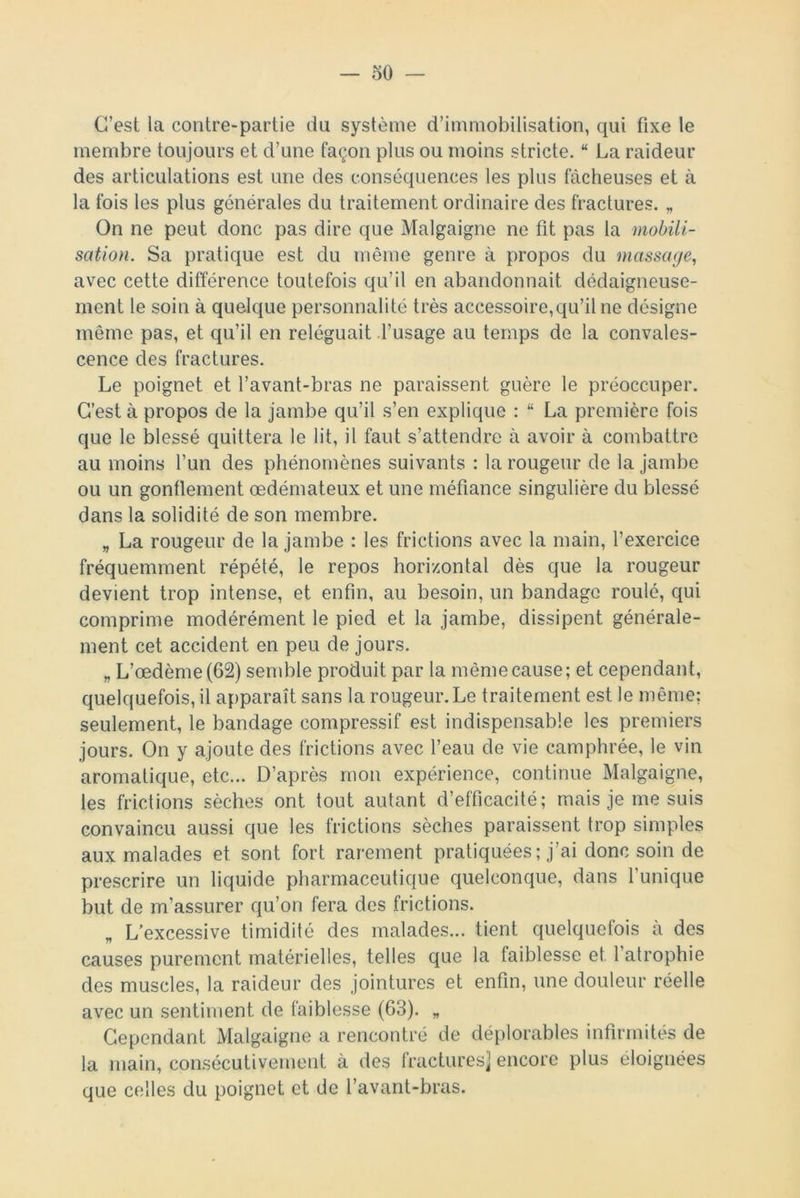 C’est la contre-partie du système d’immobilisation, qui fixe le membre toujours et d’une façon plus ou moins stricte. “ La raideur des articulations est une des conséquences les plus fâcheuses et à la fois les plus générales du traitement ordinaire des fractures. „ On ne peut donc pas dire que Malgaigne ne fit pas la mobili- sation. Sa pratique est du même genre à propos du massage, avec cette différence toutefois qu’il en abandonnait dédaigneuse- ment le soin à quelque personnalité très accessoire,qu’il ne désigne même pas, et qu’il en reléguait l’usage au temps de la convales- cence des fractures. Le poignet et l’avant-bras ne paraissent guère le préoccuper. C’est à propos de la jambe qu’il s’en explique : “ La première fois que le blessé quittera le lit, il faut s’attendre à avoir à combattre au moins l’un des phénomènes suivants : la rougeur de la jambe ou un gonflement œdémateux et une méfiance singulière du blessé dans la solidité de son membre. „ La rougeur de la jambe : les frictions avec la main, l’exercice fréquemment répété, le repos horizontal dès que la rougeur devient trop intense, et enfin, au besoin, un bandage roulé, qui comprime modérément le pied et la jambe, dissipent générale- ment cet accident en peu de jours. „ L’œdème (62) semble produit par la même cause; et cependant, quelquefois, il apparaît sans la rougeur. Le traitement est le même; seulement, le bandage compressif est indispensable les premiers jours. On y ajoute des frictions avec l’eau de vie camphrée, le vin aromatique, etc... D’après mon expérience, continue Malgaigne, les frictions sèches ont tout autant d’efficacité; mais je me suis convaincu aussi que les frictions sèches paraissent trop simples aux malades et sont fort rarement pratiquées; j’ai donc soin de prescrire un liquide pharmaceutique quelconque, dans l'unique but de m’assurer qu’on fera des frictions. „ L’excessive timidité des malades... tient quelquefois à des causes purement matérielles, telles que la faiblesse et. l’atrophie des muscles, la raideur des jointures et enfin, une douleur réelle avec un sentiment de faiblesse (63). „ Cependant Malgaigne a rencontré de déplorables infirmités de la main, consécutivement à des fractures] encore plus éloignées que celles du poignet et de l’avant-bras.