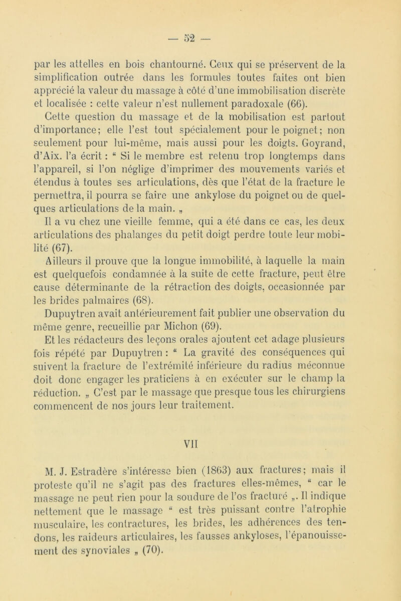 par les attelles en bois chantourné. Ceux qui se préservent de la simplification outrée dans les formules toutes faites ont bien apprécié la valeur du massage à côté d’une immobilisation discrète et localisée : cette valeur n’est nullement paradoxale (6G). Cette question du massage et de la mobilisation est partout d’importance; elle l’est, tout spécialement pour le poignet; non seulement pour lui-même, mais aussi pour les doigts. Goyrand, d’Aix. l’a écrit : “ Si le membre est retenu trop longtemps dans l’appareil, si l’on néglige d’imprimer des mouvements variés et étendus à toutes ses articulations, dès que l’état de la fracture le permettra, il pourra se faire une ankylosé du poignet ou de quel- ques articulations de la main. „ Il a vu chez une vieille femme, qui a été dans ce cas, les deux articulations des phalanges du petit doigt perdre toute leur mobi- lité (67). Ailleurs il prouve que la longue immobilité, à laquelle la main est quelquefois condamnée à la suite de cette fracture, peut être cause déterminante de la rétraction des doigts, occasionnée par les brides palmaires (68). Dupuytren avait antérieurement fait publier une observation du même genre, recueillie par Michon (69). Et les rédacteurs des leçons orales ajoutent cet adage plusieurs fois répété par Dupuytren : “ La gravité des conséquences qui suivent la fracture de l’extrémité inférieure du radius méconnue doit donc engager les praticiens à en exécuter sur le champ la réduction. „ C’est par le massage que presque tous les chirurgiens commencent de nos jours leur traitement. VII M. J. Estradère s’intéresse bien (1863) aux fractures; mais il proteste qu’il ne s’agit pas des fractures elles-mêmes, “ car le massage ne peut rien pour la soudure de l’os fracturé „. Il indique nettement que le massage “ est très puissant contre l’atrophie musculaire, les contractures, les brides, les adhérences des ten- dons, les raideurs articulaires, les fausses ankylosés, l’épanouisse- ment des synoviales „ (70).