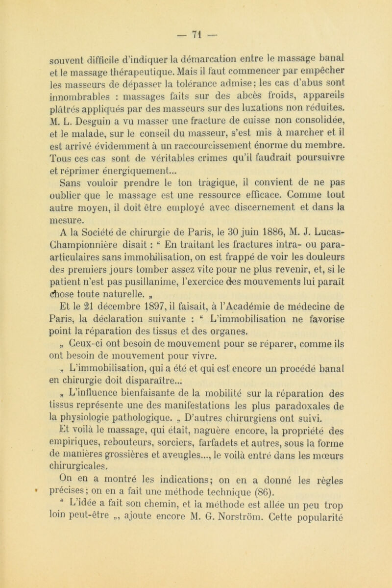 souvent difficile d’indiquer la démarcation entre le massage banal et le massage thérapeutique. Mais il faut commencer par empêcher les masseurs de dépasser la tolérance admise ; les cas d’abus sont innombrables : massages faits sur des abcès froids, appareils plâtrés appliqués par des masseurs sur des luxations non réduites. M. L. Desguin a vu masser une fracture de cuisse non consolidée, et le malade, sur le conseil du masseur, s’est mis à marcher et il est arrivé évidemment à un raccourcissement énorme du membre. Tous ces cas sont de véritables crimes qu’il faudrait poursuivre et réprimer énergiquement... Sans vouloir prendre le ton tragique, il convient de ne pas oublier que le massage est une ressource efficace. Comme tout autre moyen, il doit être employé avec discernement et dans la mesure. A la Société de chirurgie de Paris, le 30 juin 1886, M. J. Lucas- Championriière disait : “ En traitant les fractures intra- ou para- articulaires sans immobilisation, on est frappé de voir les douleurs des premiers jours tomber assez vite pour ne plus revenir, et, si le patient n’est pas pusillanime, l’exercice des mouvements lui paraît chose toute naturelle. „ Et le 21 décembre 1897, il faisait, à l’Académie de médecine de Paris, la déclaration suivante : “ L’immobilisation ne favorise point la réparation des tissus et des organes. „ Ceux-ci ont besoin de mouvement pour se réparer, comme ils ont besoin de mouvement pour vivre. „ L’immobilisation, qui a été et qui est encore un procédé banal en chirurgie doit disparaître... » L’influence bienfaisante de la mobilité sur la réparation des tissus représente une des manifestations les plus paradoxales de la physiologie pathologique. „ D’autres chirurgiens ont suivi. Et voilà le massage, qui était, naguère encore, la propriété des empiriques, rebouteurs, sorciers, farfadets et autres, sous la forme de manières grossières et aveugles..., le voilà entré dans les mœurs chirurgicales. On en a montré les indications; on en a donné les règles « précises; on en a fait une méthode technique (86). L idée a fait son chemin, et la méthode est allée un peu trop loin peut-être „, ajoute encore M. G. Norstrôm. Cette popularité