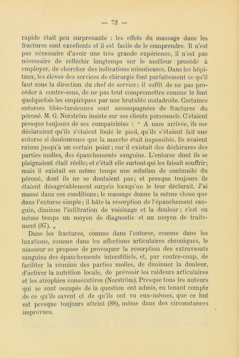 rapide était peu surprenante : les effets du massage dans les fractures sont excellents et il est facile de le comprendre. Il n’est pas nécessaire d’avoir une très grande expérience, il n’est pas nécessaire de réfléchir longtemps sur le meilleur procédé à employer, de chercher des indications minutieuses. Dans les hôpi- taux, les élèves des services de chirurgie font parfaitement ce qu’il faut sous la direction du chef de service; il suffit de ne pas pro- céder à contre-sens, de ne pas tout compromettre comme le font quelquefois les empiriques par une brutalité maladroite. Certaines entorses tibio-tarsiennes sont accompagnées de fractures du péroné. M. G. Norstrôm insiste sur ses clients personnels. C’étaient presque toujours de ses compatriotes : “ A mon arrivée, ils me déclaraient qu’ils s’étaient foulé le pied, qu’ils s’étaient fait une entorse si douloureuse que la marche était impossible. Ils avaient raison jusqu’à un certain point; car il existait des déchirures des parties molles, des épanchements sanguins. L’entorse dont ils se plaignaient était réelle; et c’était elle surtout qui les faisait souffrir; mais il existait en même temps une solution de continuité du péroné, dont ils ne se doutaient pas; et presque toujours ils étaient désagréablement surpris lorsqu’on le leur déclarait. J’ai massé dans ces conditions; le massage donne la même chose que dans l’entorse simple; il hâte la résorption de l’épanchement san- guin, diminue l’infiltration de voisinage et la douleur ; c’est en même temps un moyen de diagnostic et un moyen de traite- ment (87). „ Dans les fractures, comme dans l’entorse, comme dans les luxations, comme dans les affections articulaires chroniques, le masseur se propose de provoquer la résorption des extravasats sanguins des épanchements interstitiels, et, par contre-coup, de faciliter la réunion des parties molles, de diminuer la douleur, d’activer la nutrition locale, de prévenir les raideurs articulaires et les atrophies consécutives (Norstrôm). Presque tous les auteurs qui se sont occupés de la question ont admis, en tenant compte de ce qu’ils savent et de qu’ils ont vu eux-mêmes, que ce but est presque toujours atteint (88), même dans des circonstances imprévues.