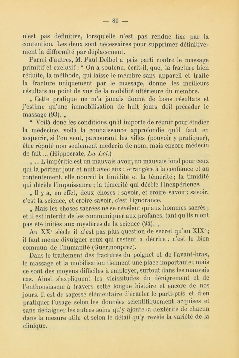 n’est pas définitive, lorsqu’elle n’est pas rendue fixe par la contention. Les deux sont nécessaires pour supprimer définitive- ment la difformité par déplacement. Parmi d’autres, M. Paul Delbet a pris parti contre le massage primitif et exclusif : “ On a soutenu, écrit-il, que, la fracture bien réduite, la méthode, qui laisse le membre sans appareil et traite la fracture uniquement par le massage, donne les meilleurs résultats au point de vue de la mobilité ultérieure du membre. „ Cette pratique ne m’a jamais donné de bons résultats et j’estime qu’une immobilisation de huit jours doit précéder le massage (93). „ “ Voilà donc les conditions qu’il importe de réunir pour étudier la médecine, voilà la connaissance approfondie qu’il faut en acquérir, si l’on veut, parcourant les villes (pouvoir y pratiquer), être réputé non seulement médecin de nom, mais encore médecin de fait... (Hippocrate, La Loi.) „ ... L’impéritie est un mauvais avoir, un mauvais fond pour ceux qui la portent jour et nuit avec eux ; étrangère à la confiance et au contentement, elle nourrit la timidité et la témérité ; la timidité qui décèle l’impuissance ; la témérité qui décèle l’inexpérience. „ Il y a, en effet, deux choses : savoir, et croire savoir; savoir, c’est la science, et croire savoir, c’est l’ignorance. „ Mais les choses sacrées ne se révèlent qu’aux hommes sacrés ; et il est interdit de les communiquer aux profanes, tant qu’ils n’ont pas été initiés aux mystères de la science (94). „ Au XX0 siècle il n’est pas plus question de secret qu’au XIXe; il faut même divulguer ceux qui restent à décrire . c’est le bien commun de l’humanité (Guermonprez). Dans le traitement des fractures du poignet et de l’avant-bras, le massage et la mobilisation tiennent une place importante; mais ce sont des moyens difficiles à employer, surtout dans les mauvais cas. Ainsi s’expliquent les vicissitudes du dénigrement et de l’enthousiasme à travers cette longue histoire et encore de nos jours. Il est de sagesse élémentaire d’écarter le parti-pris et d’en pratiquer l’usage selon les données scientifiquement acquises et sans dédaigner les autres soins qu’y ajoute la dextérité de chacun dans la mesure utile et selon le détail qu’y révèle la variété de la clinique.