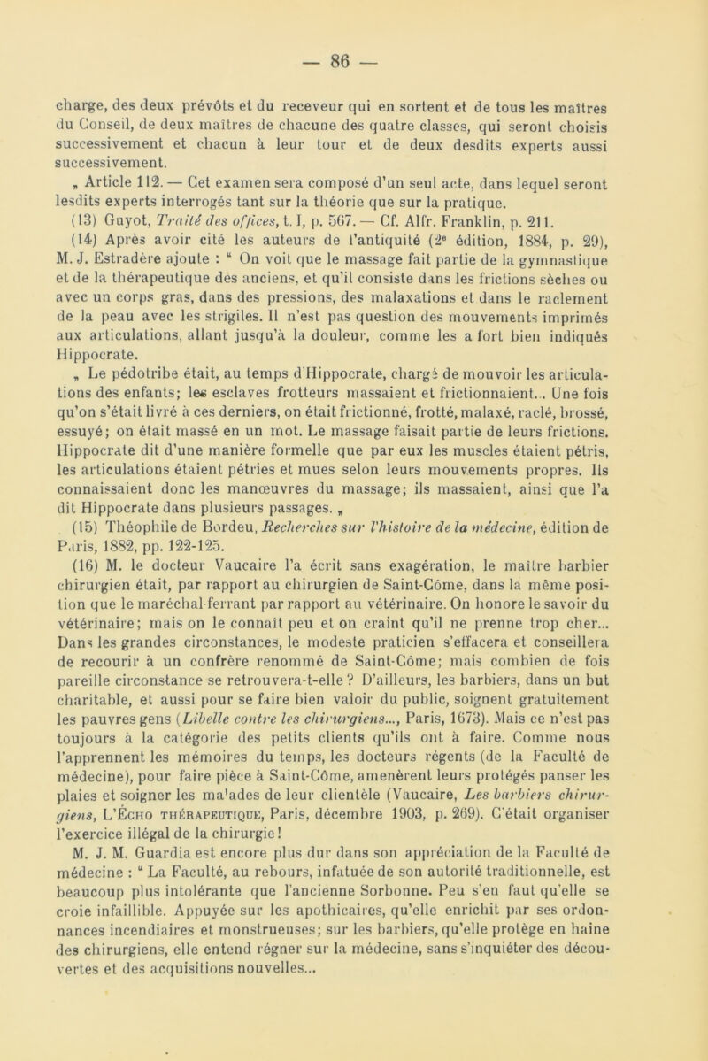 charge, des deux prévôts et du receveur qui en sortent et de tous les maîtres du Conseil, de deux maîtres de chacune des quatre classes, qui seront choisis successivement et chacun à leur tour et de deux desdits experts aussi successivement. » Article 112.— Cet examen sera composé d’un seul acte, dans lequel seront lesdits experts interrogés tant sur la théorie que sur la pratique. (13) Guyot, Traité des offices, 1.1, p. 567. — Cf. Alfr. Franklin, p. 211. (14) Après avoir cité les auteurs de l’antiquité (2e édition, 1884, p. 29), M. J. Estradère ajoute : u On voit que le massage fait partie de la gymnastique et de la thérapeutique des anciens, et qu’il consiste dans les frictions sèches ou avec un corps gras, dans des pressions, des malaxations et dans le raclement de la peau avec les strigiles. 11 n’est pas question des mouvements imprimés aux articulations, allant jusqu’à la douleur, comme les a fort bien indiqués Hippocrate. „ Le pédotribe était, au temps d'Hippocrate, chargé de mouvoir les articula- tions des enfants; le« esclaves frotteurs massaient et frictionnaient... Une fois qu’on s’était livré à ces derniers, on était frictionné, frotté, malaxé, raclé, brossé, essuyé; on était massé en un mot. Le massage faisait partie de leurs frictions. Hippocrate dit d’une manière formelle que par eux les muscles étaient pétris, les articulations étaient pétries et mues selon leurs mouvements propres. Ils connaissaient donc les manœuvres du massage; ils massaient, ainsi que l’a dit Hippocrate dans plusieurs passages. * (15) Théophile de Bordeu, Recherches sur l'histoire de la médecine, édition de Paris, 1882, pp. 122-125. (16) M. le docteur Vaucaire l’a écrit sans exagération, le maître barbier chirurgien était, par rapport au chirurgien de Saint-Côme, dans la même posi- tion que le maréchal-ferrant par rapport au vétérinaire. On honore le savoir du vétérinaire; mais on le connaît peu et on craint qu’il ne prenne trop cher... Dans les grandes circonstances, le modeste praticien s’effacera et conseillera de recourir à un confrère renommé de Saint-Côme; mais combien de fois pareille circonstance se retrouvera-t-elle? D’ailleurs, les barbiers, dans un but charitable, et aussi pour se faire bien valoir du public, soignent gratuitement les pauvres gens (Libelle contre les chirurgiens..., Paris, 1673). Mais ce n’est pas toujours à la catégorie des petits clients qu’ils ont à faire. Comme nous l’apprennent les mémoires du temps, les docteurs régents (de la Faculté de médecine), pour faire pièce à Saint-Côme, amenèrent leurs protégés panser les plaies et soigner les ma’ades de leur clientèle (Vaucaire, Les barbiers chirur- giens, L’Écho thérapeutique, Paris, décembre 1903, p. 269). C’était organiser l’exercice illégal de la chirurgie ! M. J. M. Guardia est encore plus dur dans son appréciation de la Faculté de médecine : u La Faculté, au rebours, infatuée de son autorité traditionnelle, est beaucoup plus intolérante que l’ancienne Sorbonne. Peu s’en faut qu'elle se croie infaillible. Appuyée sur les apothicaires, qu’elle enrichit par ses ordon- nances incendiaires et monstrueuses; sur les barbiers,qu’elle protège en haine des chirurgiens, elle entend régner sur la médecine, sans s’inquiéter des décou- vertes et des acquisitions nouvelles...