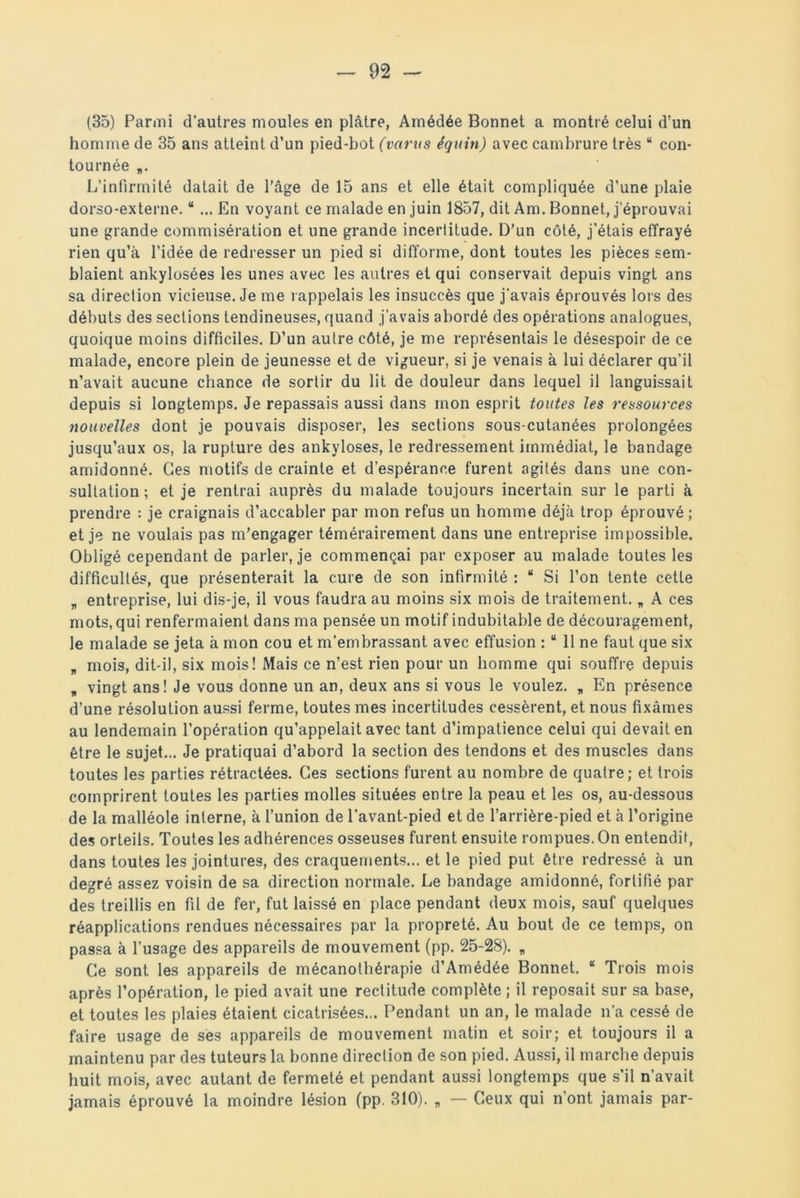 (35) Parmi d'autres moules en plâtre, Amédée Bonnet a montré celui d’un homme de 35 ans atteint d’un pied-bot (vartts équin) avec cambrure très “ con- tournée „. L’infirmité datait de l’âge de 15 ans et elle était compliquée d’une plaie dorso-externe. “ ... En voyant ce malade en juin 1857, dit Am. Bonnet, j’éprouvai une grande commisération et une grande incertitude. D’un côté, j’étais effrayé rien qu’à l’idée de redresser un pied si difforme, dont toutes les pièces sem- blaient ankylosées les unes avec les autres et qui conservait depuis vingt ans sa direction vicieuse. Je me rappelais les insuccès que j'avais éprouvés lors des débuts des sections tendineuses, quand j’avais abordé des opérations analogues, quoique moins difficiles. D’un autre côté, je me représentais le désespoir de ce malade, encore plein de jeunesse et de vigueur, si je venais à lui déclarer qu’il n’avait aucune chance de sortir du lit de douleur dans lequel il languissait depuis si longtemps. Je repassais aussi dans mon esprit toutes les ressources nouvelles dont je pouvais disposer, les sections sous-cutanées prolongées jusqu’aux os, la rupture des ankylosés, le redressement immédiat, le bandage amidonné. Ces motifs de crainte et d’espérance furent agités dans une con- sultation ; et je rentrai auprès du malade toujours incertain sur le parti à prendre : je craignais d’accabler par mon refus un homme déjà trop éprouvé ; et je ne voulais pas m’engager témérairement dans une entreprise impossible. Obligé cependant de parler, je commençai par exposer au malade toutes les difficultés, que présenterait la cure de son infirmité : “ Si l’on tente cette „ entreprise, lui dis-je, il vous faudra au moins six mois de traitement. „ A ces mots, qui renfermaient dans ma pensée un motif indubitable de découragement, le malade se jeta à mon cou et m’embrassant avec effusion : “ 11 ne faut que six „ mois, dit-il, six mois! Mais ce n’est rien pour un homme qui souffre depuis „ vingt ans! Je vous donne un an, deux ans si vous le voulez. „ En présence d’une résolution aussi ferme, toutes mes incertitudes cessèrent, et nous fixâmes au lendemain l’opération qu’appelait avec tant d’impatience celui qui devait en être le sujet... Je pratiquai d’abord la section des tendons et des muscles dans toutes les parties rétractées. Ces sections furent au nombre de quatre; et trois comprirent toutes les parties molles situées entre la peau et les os, au-dessous de la malléole interne, à l’union de l'avant-pied et de l’arrière-pied et à l’origine des orteils. Toutes les adhérences osseuses furent ensuite rompues. On entendit, dans toutes les jointures, des craquements... et le pied put être redressé à un degré assez voisin de sa direction normale. Le bandage amidonné, fortifié par des treillis en fil de fer, fut laissé en place pendant deux mois, sauf quelques réapplications rendues nécessaires par la propreté. Au bout de ce temps, on passa à l’usage des appareils de mouvement (pp. 25-28). „ Ce sont les appareils de mécanothérapie d’Amédée Bonnet. “ Trois mois après l’opération, le pied avait une rectitude complète ; il reposait sur sa base, et toutes les plaies étaient cicatrisées... Pendant un an, le malade n’a cessé de faire usage de ses appareils de mouvement matin et soir; et toujours il a maintenu par des tuteurs la bonne direction de son pied. Aussi, il marche depuis huit mois, avec autant de fermeté et pendant aussi longtemps que s’il n’avait jamais éprouvé la moindre lésion (pp. 310). „ — Ceux qui n’ont jamais par-