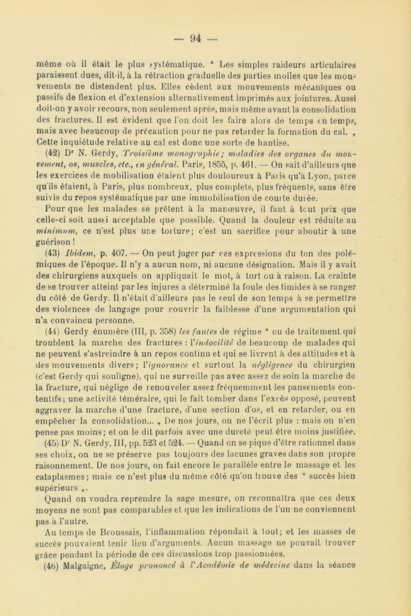 même où il était le plus systématique. “ Les simples raideurs articulaires paraissent dues, dit-il, à la rétraction graduelle des parties molles que les mou- vements ne distendent plus. Elles cèdent aux mouvements mécaniques ou passifs de flexion et d’extension alternativement imprimés aux jointures. Aussi doit-on y avoir recours, non seulement après, mais même avant la consolidation des fractures. Il est évident que l’on doit les faire alors de temps rn temps, mais avec beaucoup de précaution pour ne pas retarder la formation du cal. „ Cette inquiétude relative au cal est donc une sorte de hantise. (42) Dr N. Gerdy, Troisième monographie ; maladies des organes du mou- vement, os, muscles, etc., en général. Paris, 1855, p. 461. — On sait d’ailleurs que les exercices de mobilisation étaient plus douloureux à Paiis qu’à Lyon, paice qu'ils étaient, à Paris, plus nombreux, plus complets, plus fréquents, sans être suivis du repos systématique par une immobilisation de courte duiée. Pour que les malades se prêtent à la manœuvre, il faut à tcut prix que celle-ci soit aussi acceptable que possible. Quand la douleur est réduite au minimum, ce n’est plus une torture; c’est, un sacrifice pour aboutir à une guérison ! (43) Ibidem, p. 407. — On peut juger par ces expressions du ton des polé- miques de l’époque. Il n’y a aucun nom, ni aucune désignation. Mais il y avait des chirurgiens auxquels on appliquait le mot, à tort ou à raison. La crainte de se trouver atteint par les injures a déterminé la foule des timides à se ranger du côté de Gerdy. Il n’était d’ailleurs pas le seul de son temps à se permettre des violences de langage pour couvrir la faiblesse d’une argumentation qui n’a convaincu personne. (44) Gerdy énumère (III, p. 358) les fautes de régime “ ou de traitement qui troublent la marche des fractures : l'indocilité de beaucoup de malades qui ne peuvent s’astreindre à un repos continu et qui se livrent à des attitudes et à des mouvements divers; l'ignorance et surtout la négligence du chirurgien (c’est Gerdy qui souligne), qui ne surveille pas avec assez de soin la marche de la fracture, qui néglige de renouveler assez fréquemment les pansements con- tentifs; une activité téméraire, qui le fait tomber dans l’excès opposé, peuvent aggraver la marche d’une fracture, d'une section d’os, et en retarder, ou en empêcher la consolidation... „ De nos jours, on ne l’écrit plus : mais on n’en pense pas moins; et on le dit parfois avec une dureté peut être moins justifiée. (45) D1 N. Gerdy, III, pp. 523 et 524. — Quand on se pique d’être rationnel dans ses choix, on ne se préserve pas toujours des lacunes graves dans son propre raisonnement. De nos jours, on fait encore le parallèle entre le massage et les cataplasmes; mais ce n’est plus du même côté qu’on trouve des u succès bien supérieurs „. Quand on voudra reprendre la sage mesure, on reconnaîtra que ces deux moyens ne sont pas comparables et que les indications de l’un ne conviennent pas à l’autre. Au temps de Broussais, l’inflammation répondait à tout; et les masses de succès pouvaient tenir lieu d’arguments. Aucun massage ne pouvait trouver grâce pendant la période de ces discussions trop passionnées. (46) Malgaigne, Éloge prononcé à VAcadémie de médecine dans la séance