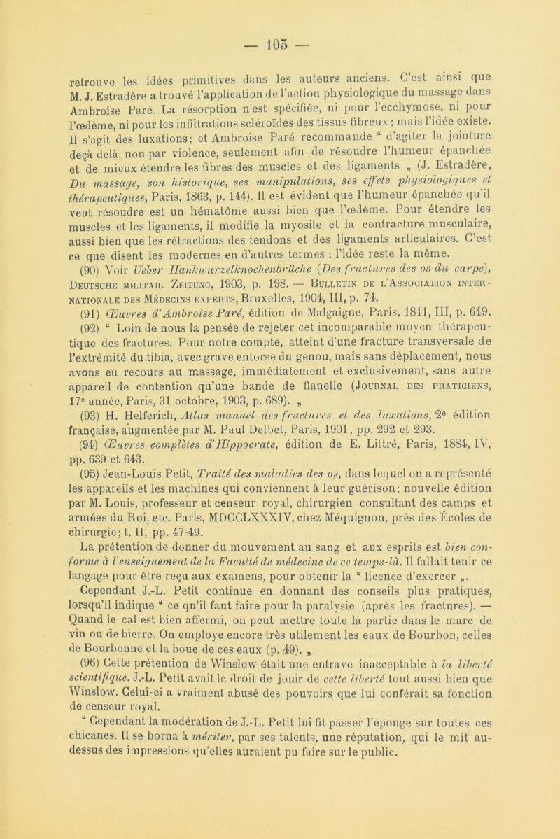 retrouve les idées primitives dans les auteurs anciens. C’est ainsi que M. J. Estradère a trouvé l’application de l’action physiologique du massage dans Ambroise Paré. La résorption n’est spécifiée, ni pour l’ecchymose, ni pour l’œdème, ni pour les infiltrations scléroïdes des tissus fibreux ; mais l’idée existe. Il s’agit des luxations; et Ambroise Paré recommande “ d’agiter la jointure deçà delà, non par violence, seulement afin de résoudre l’humeur épanchée et de mieux étendre les fibres des muscles et des ligaments „ (J. Estradère, Du massage, son historique, ses manipulations, ses effets physiologiques et thérapeutiques, Paris. 1863, p. 144). Il est évident que l’humeur épanchée qu’il veut résoudre est un hématome aussi bien que l'oedème. Pour étendre les muscles et les ligaments, il modifie la myosite et la contracture musculaire, aussi bien que les rétractions des tendons et des ligaments articulaires. C’est ce que disent les modernes en d’autres termes : l’idée reste la même. (90) Voir TJeber Hankwurzelknoclienbrüche {Des fractures des os du carpe), Deutsche militar. Zeitung, 1903, p. 198.— Bulletin de l Association inter- nationale des Médecins experts, Bruxelles, 1904, III, p. 74. (91) Œuvres d'Ambroise Paré, édition de Malgaigne, Paris, 1841, III, p. 649. (92) “ Loin de nous la pensée de rejeter cet incomparable moyen thérapeu- tique des fractures. Pour notre compte, atteint d’une fracture transversale de l’extrémité du tibia, avec grave entorse du genou, mais sans déplacement, nous avons eu recours au massage, immédiatement et exclusivement, sans autre appareil de contention qu’une bande de flanelle (Journal des praticiens, 17e année, Paris, 31 octobre, 1903, p. 689). „ (93) H. Helferich, Atlas manuel des fractures et des luxations, 2e édition française, augmentée par M. Paul Delbet, Paris, 1901, pp. 292 et 293. (94) Œuvres complètes d'Hippocrate, édition de E. Littré, Paris, 1884, IV, pp. 639 et 643. (95) Jean-Louis Petit, Traité des maladies des os, dans lequel on a représenté les appareils et les machines qui conviennent à leur guérison; nouvelle édition par M. Louis, professeur et censeur royal, chirurgien consultant des camps et armées du Roi, etc. Paris, MDCCLXXXIV, chez Méquignon, près des Écoles de chirurgie; t. II, pp. 47-49. La prétention de donner du mouvement au sang et aux esprits est bien con- forme à l'enseignement de la Faculté de médecine de ce temps-là. Il fallait tenir ce langage pour être reçu aux examens, pour obtenir la “ licence d’exercer „. Cependant J.-L. Petit continue en donnant des conseils plus pratiques, lorsqu’il indique “ ce qu’il faut faire pour la paralysie (après les fractures). — Quand le cal est bien affermi, on peut mettre toute la partie dans le marc de vin ou de bierre. On employé encore très utilement les eaux de Bourbon, celles de Bourbonne et la boue de ces eaux (p. 49). „ (96) Cette prétention de Winslow était une entrave inacceptable à la liberté scientifique. J.-L. Petit avait le droit de jouir de cette liberté tout aussi bien que Winslow. Celui-ci a vraiment abusé des pouvoirs que lui conférait sa fonction de censeur royal. “ Cependant la modération de J.-L. Petit lui fit passer l’éponge sur toutes ces chicanes. Il se borna à mériter, par ses talents, une réputation, qui le mit au- dessus des impressions qu’elles auraient pu faire sur le public.
