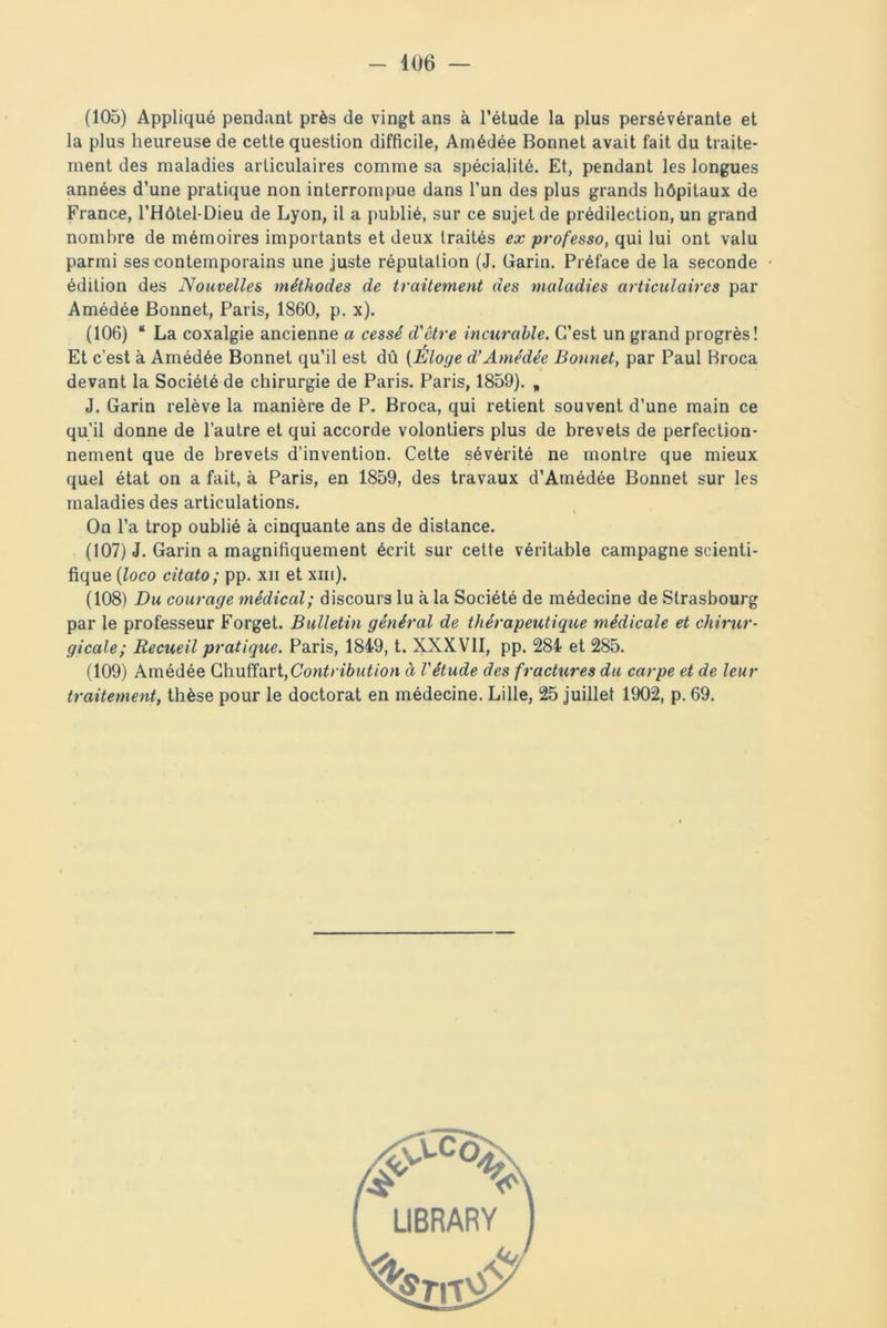 (105) Appliqué pendant près de vingt ans à l’étude la plus persévérante et la plus heureuse de cette question difficile, Amédée Bonnet avait fait du traite- ment des maladies articulaires comme sa spécialité. Et, pendant les longues années d’une pratique non interrompue dans l’un des plus grands hôpitaux de France, l’Hôtel-Dieu de Lyon, il a publié, sur ce sujet de prédilection, un grand nombre de mémoires importants et deux traités ex professo, qui lui ont valu parmi ses contemporains une juste réputation (J. Garin. Préface de la seconde édition des Nouvelles méthodes de traitement des maladies articulaires par Amédée Bonnet, Paris, 1860, p. x). (106) “ La coxalgie ancienne a cessé d'être incurable. C’est un grand progrès! Et c’est à Amédée Bonnet qu’il est dû (Éloge d’Amédée Bonnet, par Paul Broca devant la Société de chirurgie de Paris. Paris, 1859). , J. Garin relève la manière de P. Broca, qui retient souvent d’une main ce qu’il donne de l’autre et qui accorde volontiers plus de brevets de perfection- nement que de brevets d’invention. Cette sévérité ne montre que mieux quel état on a fait, à Paris, en 1859, des travaux d’Amédée Bonnet sur les maladies des articulations. On l’a trop oublié à cinquante ans de distance. (107) J. Garin a magnifiquement écrit sur cette véritable campagne scienti- fique (loco citato; pp. xn et xm). (108) Du courage médical; discours lu à la Société de médecine de Strasbourg par le professeur Forget. Bulletin général de thérapeutique médicale et chirur- gicale; Recueil pratique. Paris, 1849, t. XXXVII, pp. 284 et 285. (109) Amédée Chuffart,Contribution à l'étude des fractures du carpe et de leur traitement, thèse pour le doctorat en médecine. Lille, 25 juillet 1902, p. 69.
