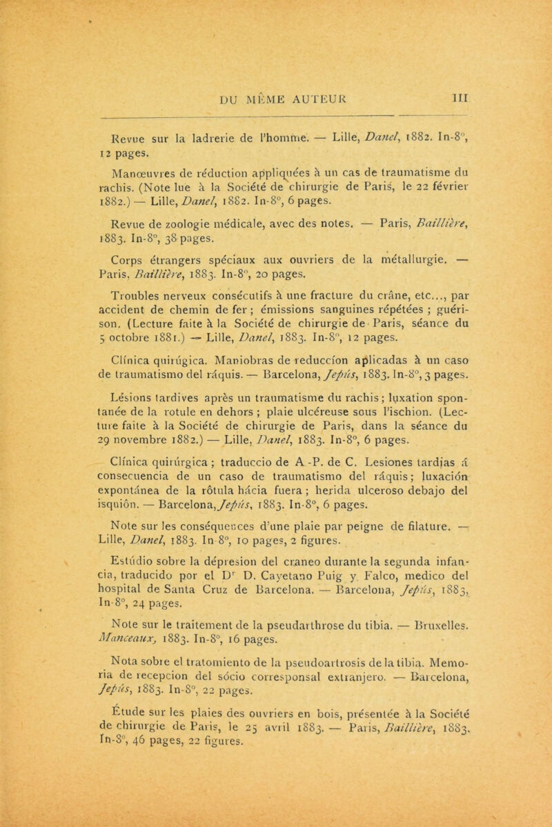 Revue sur la ladrerie de l’homme. — Lille, Danel, 1882. In-8, 12 pages. Manœuvres de réduction appliquées à un cas de traumatisme du rachis. (Note lue à la Société de chirurgie de Paris, le 22 février 1882. )— Lille, Dattel) 1882. In-8°, 6 pages. Revue de zoologie médicale, avec des notes. — Paris, Baillière, 1883. In-8°, 38 pages. * Corps étrangers spéciaux aux ouvriers de la métallurgie. — Paris, Baillière, 1883. In-8°, 20 pages. Troubles nerveux consécutifs à une fracture du crâne, etc..., par accident de chemin de fer ; émissions sanguines répétées ; guéri- son. (Lecture faite à la Société de chirurgie de Paris, séance du 3 octobre 1881.) — Lille, Danel, 1883. In-8°, 12 pages. Ciinica quirugica. Maniobras de reducci'on aplicadas à un caso de traumatismo del râquis. — Barcelona, Jepüs, 1883. ln-8°, 3 pages. Lésions tardives après un traumatisme du rachis; luxation spon- tanée de la rotule en dehors ; plaie ulcéreuse sous l’ischion. (Lec- ture faite à la Société de chirurgie de Paris, dans la séance du 29 novembre 1882.) — Lille, Danel, 1883. In-8°, 6 pages. Ciïnica quirtirgica ; traduccio de A -P. de C. Lesiones tardjas â consecuencia de un caso de traumatismo del râquis ; luxacion expontânea de la rôtula hâcia fuera ; herida ulceroso debajo del isquiôn. — Barcelona, Jepûs, 1883. In-8°, 6 pages. Note sur les conséquences d’une plaie par peigne de filature. — Lille, Danel, 1883. In 8°, 10 pages, 2 figures. Estiidio sobre la dépresion del craneo durante la segunda infan- cia, traducido por el Dr D. Cayetano Puig y Falco, medico del hospital de Santa Cruz de Barcelona. — Barcelona, Jepûs, 1883, In-8°, 24 pages. Note sur le traitement de la pseudarthrose du tibia. — Bruxelles. ManceauXj 1883. In-8°, 16 pages. Nota sobre el tratomiento de la pseudoarlrosis de la tibia. Memo- ria de recepcion del socio corresponsal extranjero. — Barcelona, Jepûs, 1883. In-8°, 22 pages. / Etude sur les plaies des ouvriers en bois, présentée à la Société de chirurgie de Paris, le 25 avril 1883. — Paris, Baillière, 1883. In-8°, 46 pages, 22 figures.