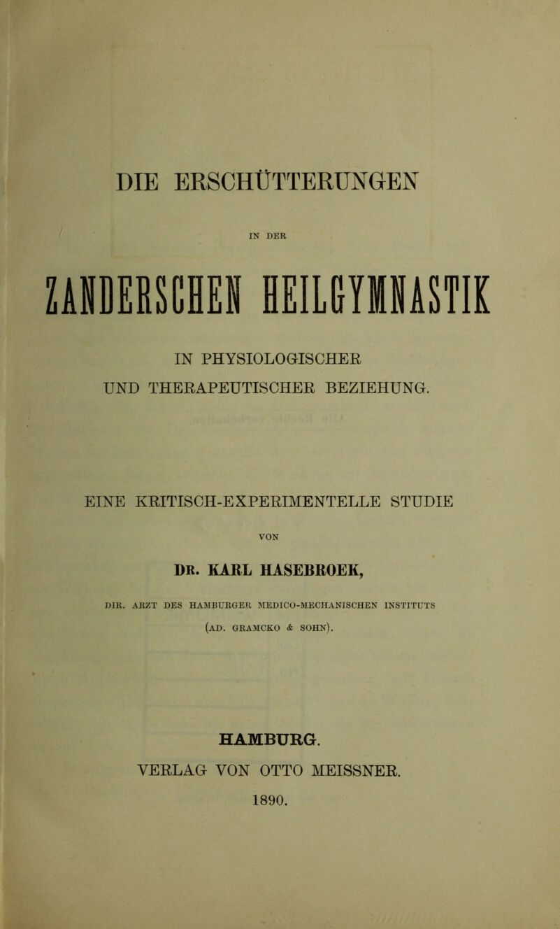 DIE ERSCHÜTTERUNGEN IN DER ZANDERSCHEN HEILGYMNASTIK IN PHYSIOLOGISCHER UND THERAPEUTISCHER BEZIEHUNG. EINE KRITISCH-EXPERIMENTELLE STUDIE VON DR. KARL HASEBROEK, DIR. ARZT DES HAMBURGER MEDICO-MECHANISCHEN INSTITUTS (AD. GRAMCKO & SOHN). HAMBURG. VERLAG VON OTTO MEISSNER. 1890.