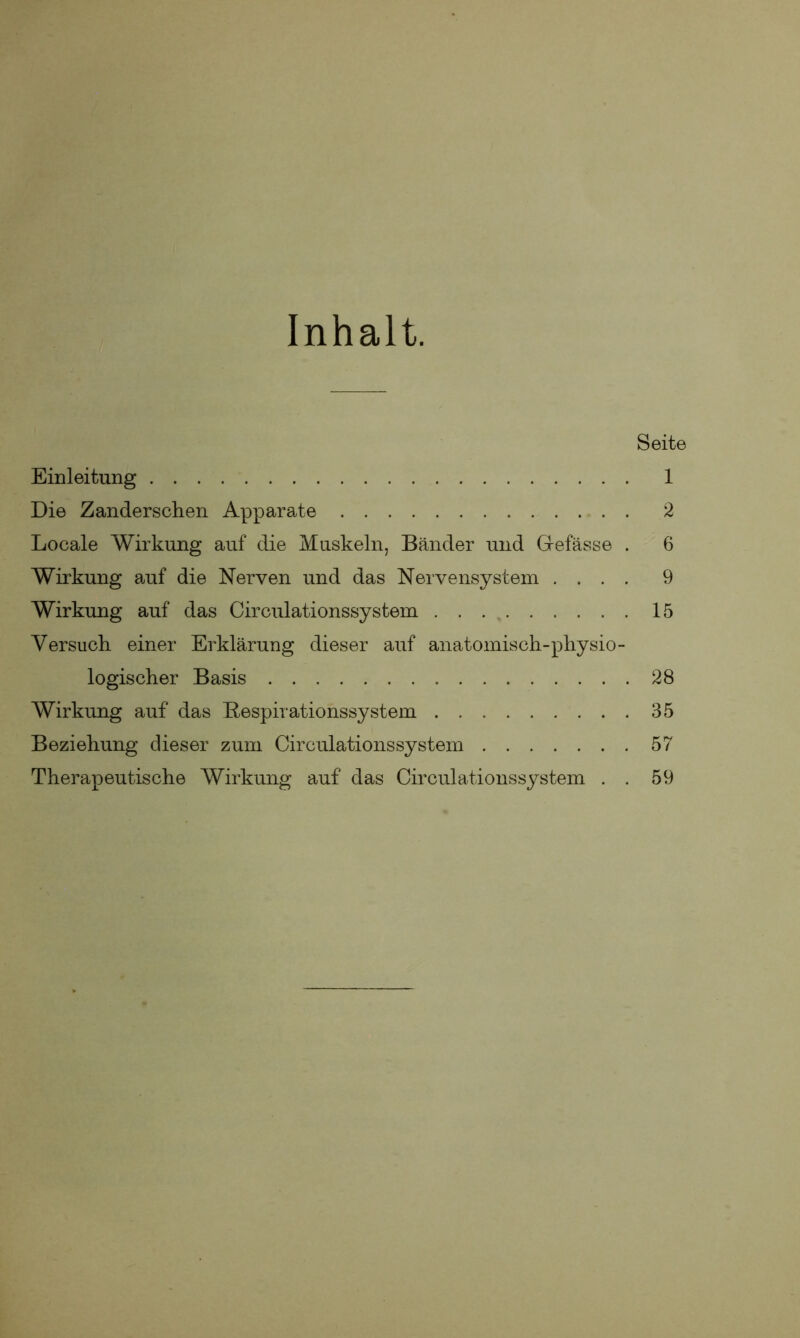 Inhalt. Seite Einleitung 1 Die Zanderschen Apparate 2 Locale Wirkung auf die Muskeln, Bänder und Gefässe . 6 Wirkung auf die Nerven und das Nervensystem .... 9 Wirkung auf das Circulationssystem 15 Versuch, einer Erklärung dieser auf anatomisch-physio- logischer Basis 28 Wirkung auf das Bespirationssystem 35 Beziehung dieser zum Circulationssystem 57 Therapeutische Wirkung auf das Circulationssystem . . 59