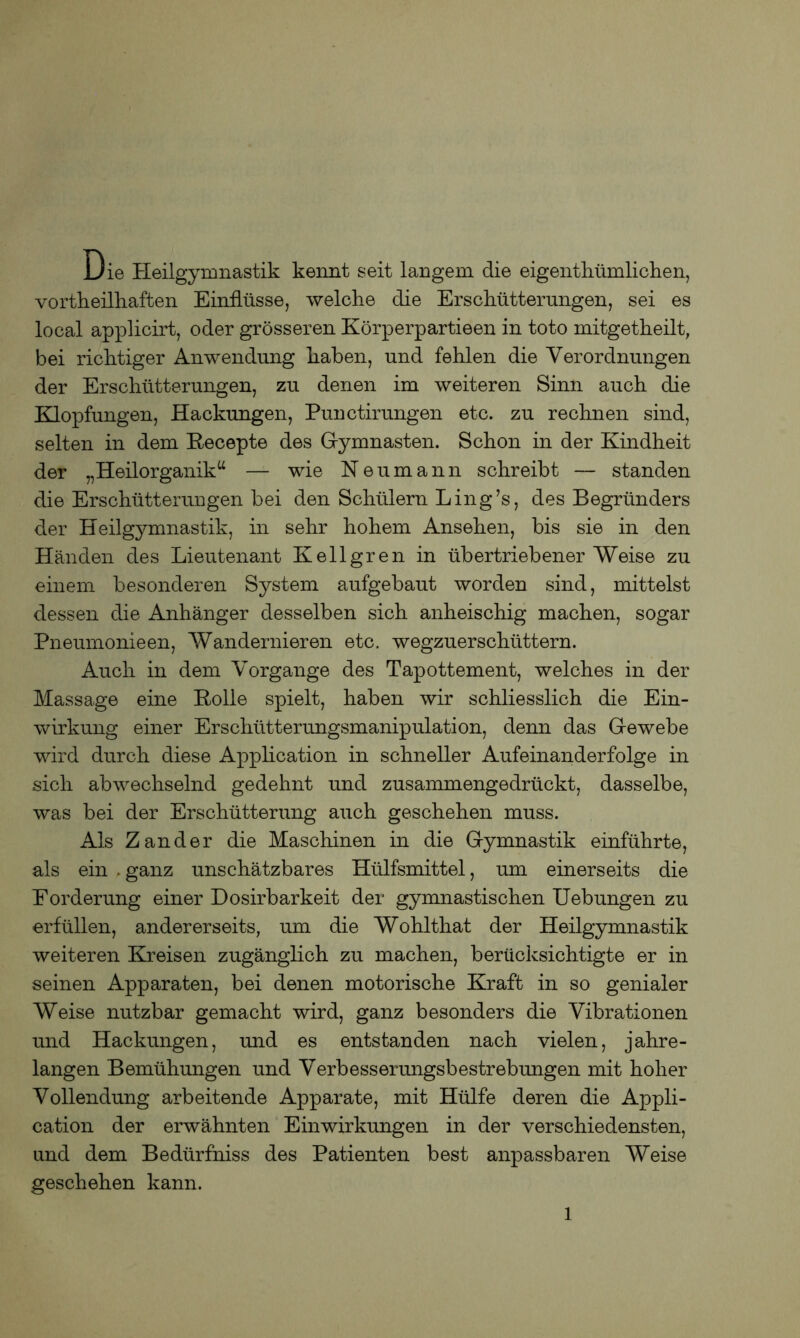 Die Heilgymnastik kennt seit langem die eigenthümlichen, vortheilhaften Einflüsse, welche die Erschütterungen, sei es local applicirt, oder grösseren Körperpartieen in toto initgetheilt, bei richtiger Anwendung haben, und fehlen die Verordnungen der Erschütterungen, zu denen im weiteren Sinn auch die Klopfungen, Hackungen, Punctirungen etc. zu rechnen sind, selten in dem Recepte des G-ymnasten. Schon in der Kindheit der „Heilorganik“ — wie Neumann schreibt — standen die Erschütterungen bei den Schülern Ling’s, des Begründers der Heilgymnastik, in sehr hohem Ansehen, bis sie in den Händen des Lieutenant Kellgren in übertriebener Weise zu einem besonderen System aufgebaut worden sind, mittelst dessen die Anhänger desselben sich anheischig machen, sogar Pneumonieen, Wandernieren etc. wegzuerschüttern. Auch in dem Vorgänge des Tapottement, welches in der Massage eine Rolle spielt, haben wir schliesslich die Ein- wirkung einer Erschütterungsmanipulation, denn das Gewebe wird durch diese Application in schneller Aufeinanderfolge in sich abwechselnd gedehnt und zusammengedrückt, dasselbe, was bei der Erschütterung auch geschehen muss. Als Zander die Maschinen in die Gymnastik einführte, als ein .ganz unschätzbares Hülfsmittel, um einerseits die Eorderung einer Dosirbarkeit der gymnastischen Uebungen zu erfüllen, andererseits, um die Wohlthat der Heilgymnastik weiteren Kreisen zugänglich zu machen, berücksichtigte er in seinen Apparaten, bei denen motorische Kraft in so genialer Weise nutzbar gemacht wird, ganz besonders die Vibrationen und Hackungen, und es entstanden nach vielen, jahre- langen Bemühungen und Verbesserungsbestrebungen mit hoher Vollendung arbeitende Apparate, mit Hülfe deren die Appli- cation der erwähnten Einwirkungen in der verschiedensten, und dem Bedürfniss des Patienten best anpassbaren Weise geschehen kann.