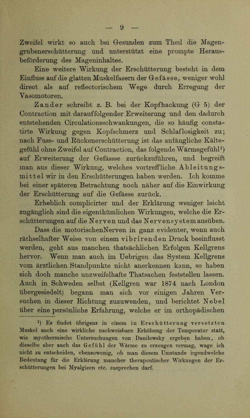 Zweifel wirkt so auch, bei Gesunden zum Theil die Magen- grubenerschütterung und unterstützt eine prompte Heraus- beförderung des Mageninhaltes. Eine weitere Wirkung der Erschütterung besteht in dem Einfluss auf die glatten Muskelfasern der Ge fasse, weniger wohl direct als auf reflectorischem Wege durch Erregung der Vasomotoren. Zander schreibt z. B. bei der Kopfhackung (G 5) der Contraction mit darauffolgender Erweiterung und den dadurch entstehenden Circulationsschwankungen, die so häufig consta- tirte Wirkung gegen Kopfschmerz und Schlaflosigkeit zu; nach Fuss- und Rückenerschütterung ist das anfängliche Kälte- gefühl ohne Zweifel auf Contraction, das folgende Wärmegefühl1) auf Erweiterung der Gefässse zurückzuführen, und begreift man aus dieser Wirkung, welches vortreffliche Ableitungs- mittel wir in den Erschütterungen haben werden. Ich komme bei einer späteren Betrachtung noch näher auf die Einwirkung der Erschütterung auf die Gefässe zurück. Erheblich complicirter und der Erklärung weniger leicht zugänglich sind die eigenthümlichen Wirkungen, welche die Er- schütterungen auf die Nerven und das Nervensystem ausüben. Dass die motorischenNerven in ganz evidenter, wenn auch räthselhafter Weise von einem vibrirenden Druck beeinflusst werden, geht aus manchen thatsächlichen Erfolgen Kellgrens hervor. Wenn man auch im Uebrigen das System Kellgrens vom ärztlichen Standpunkte nicht anerkennen kann, so haben sich doch manche unzweifelhafte Thatsachen feststellen lassen. Auch in Schweden selbst (Kellgren war 1874 nach London übergesiedelt) begann man sich vor einigen Jahren Ver- suchen in dieser Richtung zuzuwenden, und berichtet Nebel über eine persönliche Erfahrung, welche er im orthopädischen 9 Es findet übrigens in einem in Erschütterung versetzten Muskel auch eine wirkliche nachweisbare Erhöhung der Temperatur statt, wie myothermische Untersuchungen von Danilewsky ergeben haben, ob dieselbe aber auch das Gefühl der Wärme zu erzeugen vermag, wage ich nicht zu entscheiden, ebensowenig, ob man diesem Umstande irgendwelche Bedeutung für die Erklärung mancher therapeutischer Wirkungen der Er- schütterungen bei Myalgieen etc. zusprechen darf.