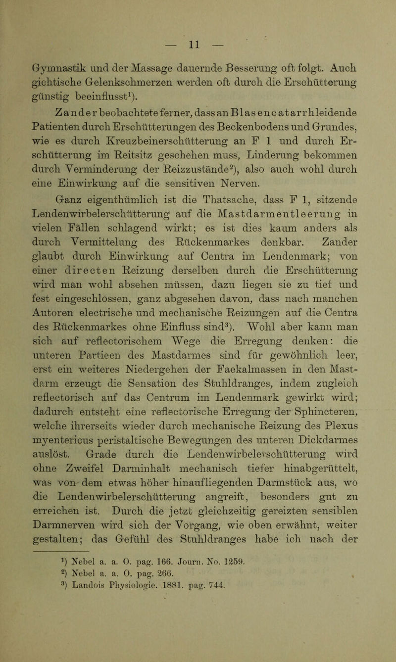 Gymnastik und der Massage dauernde Besserung oft folgt. Auch gichtische Gelenkschmerzen werden oft durch die Erschütterung günstig beeinflusst1). Zander beobachtete ferner, dass an B1 a s e n c a t ar r hleidende Patienten durch Erschütterungen des Beckenbodens und Grundes, wie es durch Kreuzbeinerschütterung an P 1 und durch Er- schütterung im Reitsitz geschehen muss, Linderung bekommen durch Verminderung der Reizzustände2), also auch wohl durch eine Einwirkung auf die sensitiven Nerven. Ganz eigentümlich ist die Thatsache, dass F 1, sitzende Lendenwirbelerschütterung auf die Mastdarm entleerung in vielen Fällen schlagend wirkt; es ist dies kaum anders als durch Vermittelung des Rückenmarkes denkbar. Zander glaubt durch Einwirkung auf Centra im Lendenmark; von einer directen Reizung derselben durch die Erschütterung wird man wohl absehen müssen, dazu liegen sie zu tief und fest eingeschlossen, ganz abgesehen davon, dass nach manchen Autoren electrische und mechanische Reizungen auf die Centra des Rückenmarkes ohne Einfluss sind3). Wohl aber kann man sich auf reflectorischem Wege die Erregung denken: die unteren Partieen des Mastdarmes sind für gewöhnlich leer, erst ein weiteres Niedergehen der Faekalmassen in den Mast- darm erzeugt die Sensation des Stuhldranges, indem zugleich reflectorisch auf das Centrum im Lendenmark gewirkt wird; dadurch entsteht eine reflectorische Erregung der Sphincteren, welche ihrerseits wieder durch mechanische Reizung des Plexus myentericus peristaltische Bewegungen des unteren Dickdarmes auslöst. Grade durch die Lendenwirbelerschütterung wird ohne Zweifel Darminhalt mechanisch tiefer hinabgerüttelt, was von dem etwas höher hinauf liegenden Darmstück aus, wo die Lendenwirbelerschütterung angreift, besonders gut zu erreichen ist. Durch die jetzt gleichzeitig gereizten sensiblen Darmnerven wird sich der Vorgang, wie oben erwähnt, weiter gestalten; das Gefühl des Stuhldranges habe ich nach der 3) Nebel a. a. 0. pag. 166. Journ. No. 1259. 2) Nebel a, a. 0. pag. 266. 3) Larulois Physiologie. 1881. pag. 744.