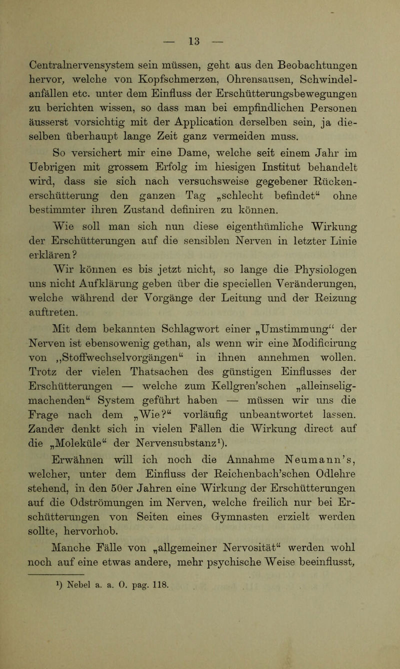 Centralnervensystem sein müssen, geht aus den Beobachtungen hervor, welche von Kopfschmerzen, Ohrensausen, Schwindel- anfällen etc. unter dem Einfluss der Erschütterungsbewegungen zu berichten wissen, so dass man bei empfindlichen Personen äusserst vorsichtig mit der Application derselben sein, ja die- selben überhaupt lange Zeit ganz vermeiden muss. So versichert mir eine Dame, welche seit einem Jahr im Uebrigen mit grossem Erfolg im hiesigen Institut behandelt wird, dass sie sich nach versuchsweise gegebener Kücken- erschütterung den ganzen Tag „schlecht befindet“ ohne bestimmter ihren Zustand definiren zu können. Wie soll man sich nun diese eigentümliche Wirkung der Erschütterungen auf die sensiblen Nerven in letzter Linie erklären ? Wir können es bis jetzt nicht, so lange die Physiologen uns nicht Aufklärung geben über die speciellen Veränderungen, welche während der Vorgänge der Leitung und der Keizung auftreten. Mit dem bekannten Schlagwort einer „Umstimmung“ der Nerven ist ebensowenig gethan, als wenn wir eine Modificirung von ,,Stoflwechselvorgängen“ in ihnen annehmen wollen. Trotz der vielen Thatsachen des günstigen Einflusses der Erschütterungen — welche zum Kellgren’schen „alleinselig- machenden“ System geführt haben — müssen wir uns die Frage nach dem „Wie?“ vorläufig unbeantwortet lassen. Zander denkt sich in vielen Fällen die Wirkung direct auf die „Moleküle“ der Nervensubstanz1). Erwähnen will ich noch die Annahme Neumann’s, welcher, unter dem Einfluss der Keichenbach’schen Odlehre stehend, in den 50er Jahren eine Wirkung der Erschütterungen auf die Odströmungen im Nerven, welche freilich nur bei Er- schütterungen von Seiten eines Gymnasten erzielt werden sollte, hervorhob. Manche Fälle von „allgemeiner Nervosität“ werden wohl noch auf eine etwas andere, mehr psychische Weise beeinflusst. 2) Nebel a. a. 0. pag. 118.