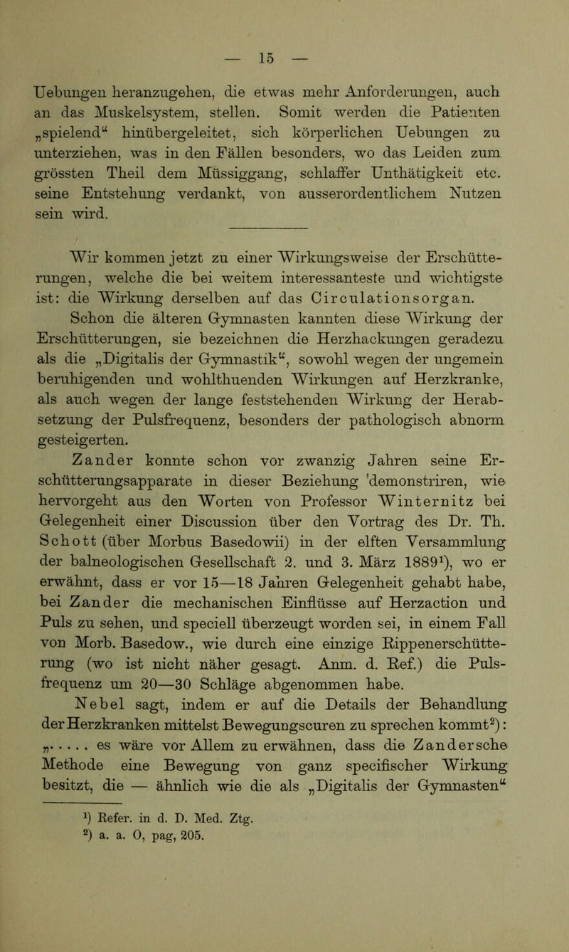 Uebungen heranzugehen, die etwas mehr Anforderungen, auch an das Muskelsystem, stellen. Somit werden die Patienten „spielend“ hinübergeleitet, sich körperlichen Uebungen zu unterziehen, was in den Fällen besonders, wo das Leiden zum grössten Theil dem Müssiggang, schlaffer Unthätigkeit etc. seine Entstehung verdankt, von ausserordentlichem Nutzen sein wird. Wir kommen jetzt zu einer Wirkungsweise der Erschütte- rungen, welche die bei weitem interessanteste und wichtigste ist: die Wirkung derselben auf das Circulationsorgan. Schon die älteren Gymnasten kannten diese Wirkung der Erschütterungen, sie bezeichnen die Herzhackungen geradezu als die „Digitalis der Gymnastik“, sowohl wegen der ungemein beruhigenden und wohlthuenden Wirkungen auf Herzkranke, als auch wegen der lange feststehenden Wirkung der Herab- setzung der Pulsfrequenz, besonders der pathologisch abnorm gesteigerten. Zander konnte schon vor zwanzig Jahren seine Er- schütterungsapparate in dieser Beziehung Fdemonstriren, wie hervorgeht aus den Worten von Professor Winternitz bei Gelegenheit einer Discussion über den Vortrag des Dr. Th. Schott (über Morbus Basedowii) in der elften Versammlung der baineologischen Gesellschaft 2. und 3. März 18891), wo er erwähnt, dass er vor 15—18 Jahren Gelegenheit gehabt habe, bei Zander die mechanischen Einflüsse auf Herzaction und Puls zu sehen, und speciell überzeugt worden sei, in einem Fall von Morb. Basedow., wie durch eine einzige Bippenerschütte- rung (wo ist nicht näher gesagt. Anm. d. Bef.) die Puls- frequenz um 20—30 Schläge abgenommen habe. Nebel sagt, indem er auf die Details der Behandlung der Herzkranken mittelst Bewegungscuren zu sprechen kommt2): n es wäre vor Allem zu erwähnen, dass die Zand er sehe Methode eine Bewegung von ganz specifischer Wirkung besitzt, die — ähnlich wie die als „Digitalis der Gymnasten“ 0 Refer. in d. D. Med. Ztg. 2) a. a. 0, pag, 205.