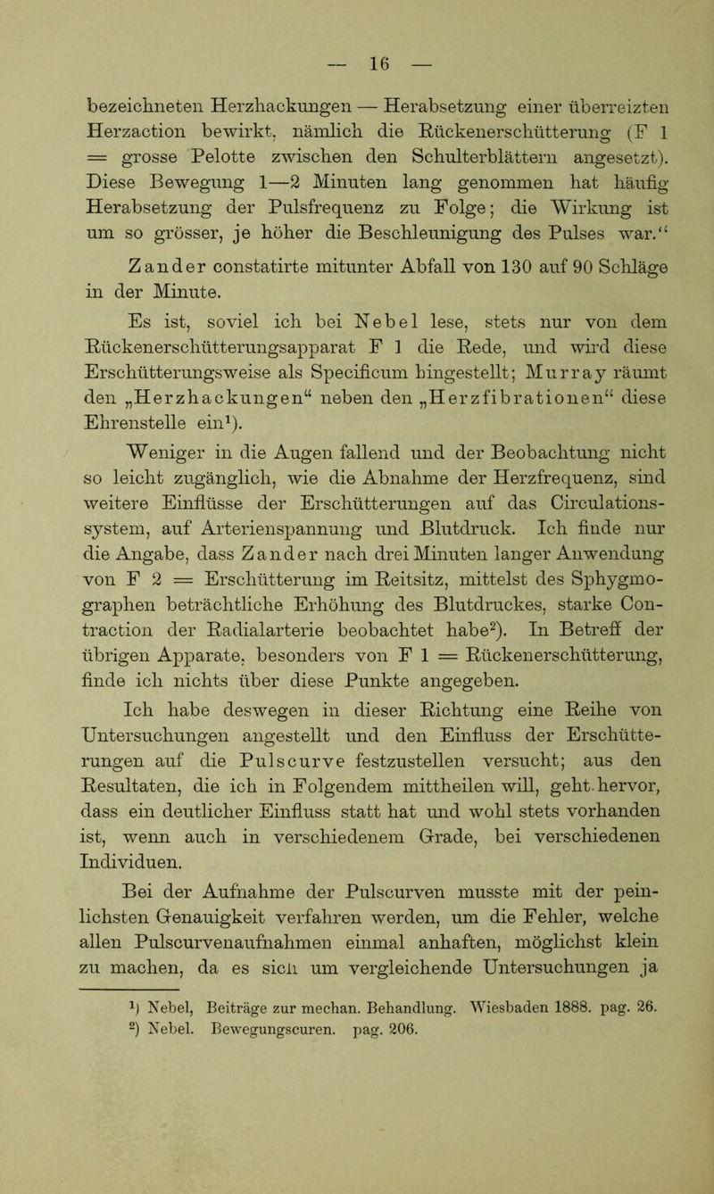bezeichneten Herzhackungen — Herabsetzung einer überreizten Herzaction bewirkt, nämlich die Rückenerschütterung (F 1 = grosse Pelotte zwischen den Schulterblättern angesetzt). Diese Bewegung 1—2 Minuten lang genommen hat häufig Herabsetzung der Pulsfrequenz zu Folge; die Wirkung ist um so grösser, je höher die Beschleunigung des Pulses war.“ Zander constatirte mitunter Abfall von 130 auf 90 Schläge in der Minute. Es ist, soviel ich bei Nebel lese, stets nur von dem Rückenerschütterungsapparat F 1 die Rede, und wird diese Erschütterungsweise als Specificum hingestellt; Murray räumt den „Herzhackungen“ neben den „Herzfibrationen“ diese Ehrenstelle ein1). Weniger in die Augen fallend und der Beobachtung nicht so leicht zugänglich, wie die Abnahme der Herzfrequenz, sind weitere Einflüsse der Erschütterungen auf das Circulations- system, auf Arterienspannung und Blutdruck. Ich finde nur die Angabe, dass Zander nach drei Minuten langer Anwendung von F 2 — Erschütterung im Reitsitz, mittelst des Sphygmo- graphen beträchtliche Erhöhung des Blutdruckes, starke Con- traction der Radialarterie beobachtet habe2). In Betreff der übrigen Apparate, besonders von F 1 = Rückenerschütterung, finde ich nichts über diese Punkte angegeben. Ich habe deswegen in dieser Richtung eine Reihe von Untersuchungen angestellt und den Einfluss der Erschütte- rungen auf die Pulscurve festzustellen versucht; aus den Resultaten, die ich in Folgendem mittheilen will, geht, hervor, dass ein deutlicher Einfluss statt hat und wohl stets vorhanden ist, wenn auch in verschiedenem Grade, bei verschiedenen Individuen. Bei der Aufnahme der Pulscurven musste mit der pein- lichsten Genauigkeit verfahren werden, um die Fehler, welche allen Pulscurvenaufnahmen einmal anhaften, möglichst klein zu machen, da es sicli um vergleichende Untersuchungen ja 1) Nebel, Beiträge zur mechan. Behandlung. Wiesbaden 1888. pag. 26. 2) Nebel. Bewegungscuren. pag. 206.