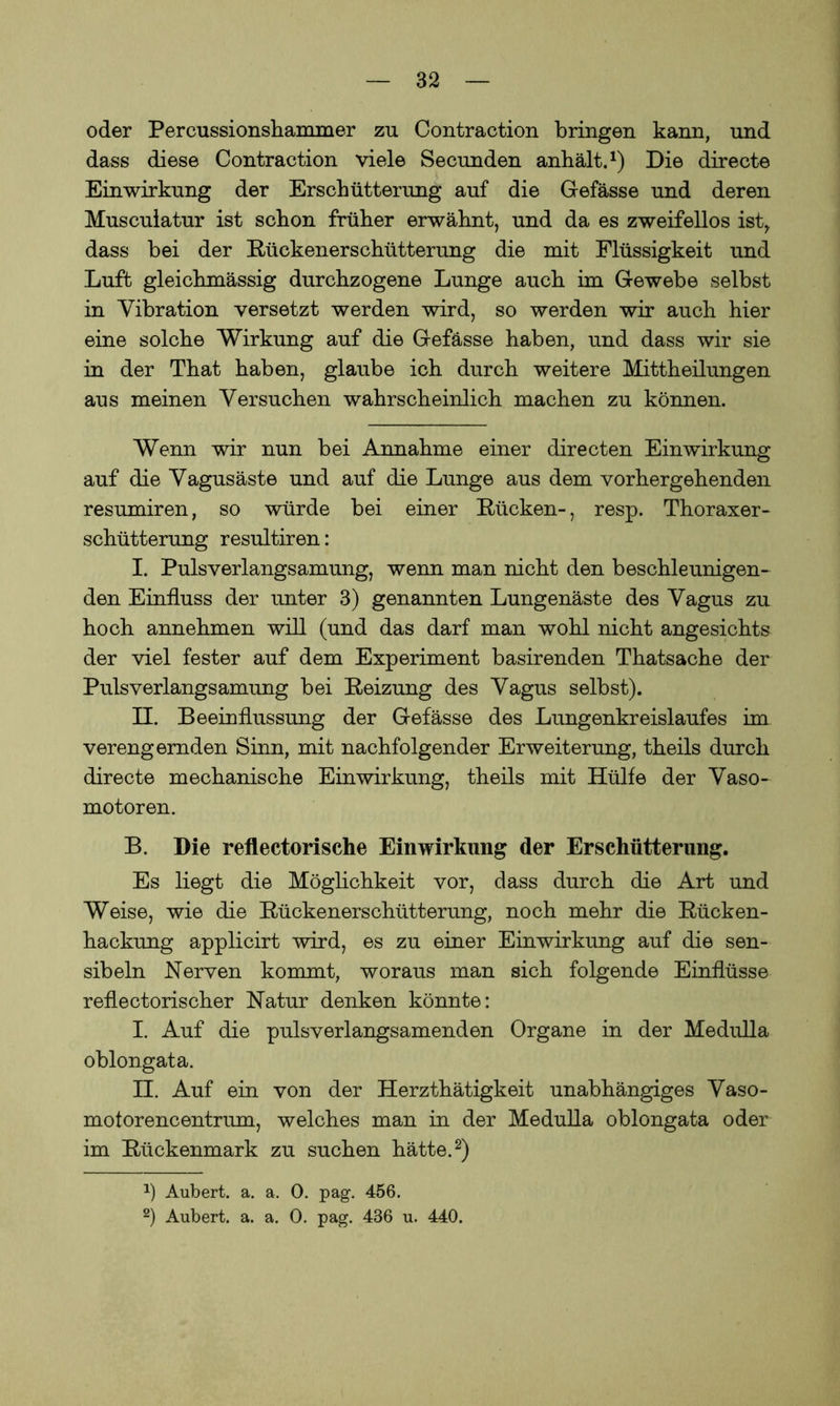 oder Percussionshammer zu Contraction bringen kann, und dass diese Contraction viele Secunden anhält.1) Die directe Einwirkung der Erschütterung auf die Gefässe und deren Musculatur ist schon früher erwähnt, und da es zweifellos ist, dass bei der Rückenerschütterung die mit Flüssigkeit und Luft gleichmässig durchzogene Lunge auch im Gewebe selbst in Vibration versetzt werden wird, so werden wir auch hier eine solche Wirkung auf die Gefässe haben, und dass wir sie in der That haben, glaube ich durch weitere Mittheilungen aus meinen Versuchen wahrscheinlich machen zu können. Wenn wir nun bei Annahme einer directen Einwirkung auf die Vagusäste und auf die Lunge aus dem vorhergehenden resumiren, so würde bei einer Rücken-, resp. Thoraxer- schütterung resultiren: I. Pulsverlangsamung, wenn man nicht den beschleunigen- den Einfluss der unter 3) genannten Lungenäste des Vagus zu hoch annehmen will (und das darf man wohl nicht angesichts der viel fester auf dem Experiment basirenden Thatsache der Pulsverlangsamung bei Reizung des Vagus selbst). II. Beeinflussung der Gefässe des Lungenkreislaufes im verengernden Sinn, mit nachfolgender Erweiterung, theils durch directe mechanische Einwirkung, theils mit Hülfe der Vaso- motoren. B. Die reflectorische Einwirkung der Erschütterung. Es liegt die Möglichkeit vor, dass durch die Art und Weise, wie die Rückenerschütterung, noch mehr die Rücken- hackung applicirt wird, es zu einer Einwirkung auf die sen- sibeln Nerven kommt, woraus man sich folgende Einflüsse reflectorischer Natur denken könnte: I. Auf die pulsverlangsamenden Organe in der Medulla oblongata. II. Auf ein von der Herzthätigkeit unabhängiges Vaso- motorencentrum, welches man in der Medulla oblongata oder im Rückenmark zu suchen hätte.2) 2) Aubert. a. a. 0. pag. 456. 2) Aubert. a. a. 0. pag. 436 u. 440.