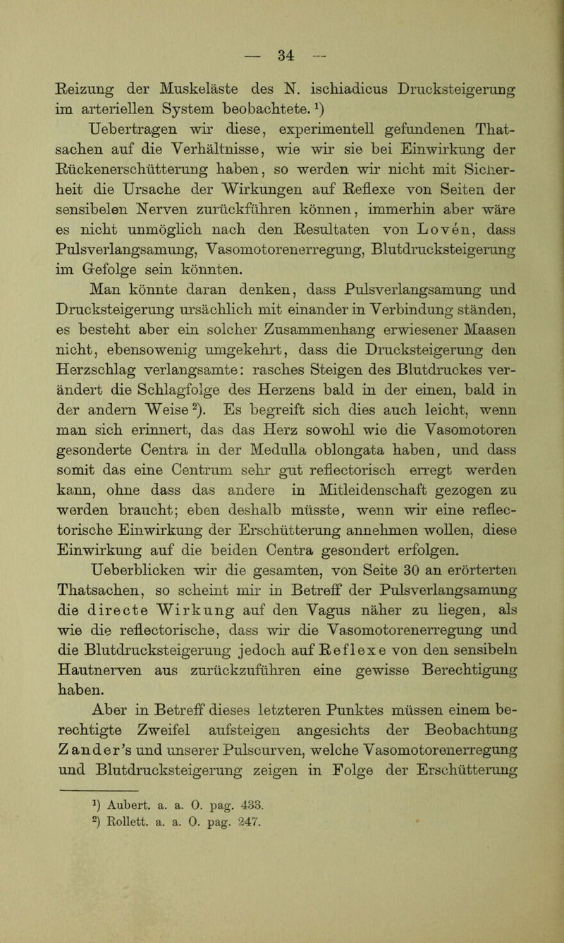 Reizung der Muskeläste des N. ischiadicus Drucksteigerung im arteriellen System beobachtete.*) Uebertragen wir diese, experimentell gefundenen That- sachen auf die Verhältnisse, wie wir sie bei Einwirkung der Rückenerschütterung haben, so werden wir nicht mit Sicher- heit die Ursache der Wirkungen auf Reflexe von Seiten der sensibelen Nerven zurückführen können, immerhin aber wäre es nicht unmöglich nach den Resultaten von Loven, dass Pulsverlangsamung, Vasomotorenerregung, Blutdrucksteigerung im Gefolge sein könnten. Man könnte daran denken, dass Pulsverlangsamung und Drucksteigerung ursächlich mit einander in Verbindung ständen, es besteht aber ein solcher Zusammenhang erwiesener Maasen nicht, ebensowenig umgekehrt, dass die Drucksteigerung den Herzschlag verlangsamte: rasches Steigen des Blutdruckes ver- ändert die Schlagfolge des Herzens bald in der einen, bald in der andern Weise* 2). Es begreift sich dies auch leicht, wenn man sich erinnert, das das Herz sowohl wie die Vasomotoren gesonderte Centra in der Medulla oblongata haben, und dass somit das eine Centrum sehr gut reflectorisch erregt werden kann, ohne dass das andere in Mitleidenschaft gezogen zu werden braucht; eben deshalb müsste, wenn wir eine reflec- torische Einwirkung der Erschütterung annehmen wollen, diese Einwirkung auf die beiden Centra gesondert erfolgen. Ueberblicken wir die gesamten, von Seite 30 an erörterten Thatsachen, so scheint mir in Betreff der Pulsverlangsamung die directe Wirkung auf den Vagus näher zu liegen, als wie die reflectorische, dass wir die Vasomotorenerregung und die Blutdrucksteigerung jedoch auf Reflexe von den sensibeln Hautnerven aus zurückzuführen eine gewisse Berechtigung haben. Aber in Betreff dieses letzteren Punktes müssen einem be- rechtigte Zweifel aufsteigen angesichts der Beobachtung Z ändert und unserer Pulscurven, welche Vasomotorenerregung und Blutdrucksteigerung zeigen in Folge der Erschütterung *) Aübert. a. a. 0. pag. 433. 2) Rollett. a. a. 0. pag. 247.
