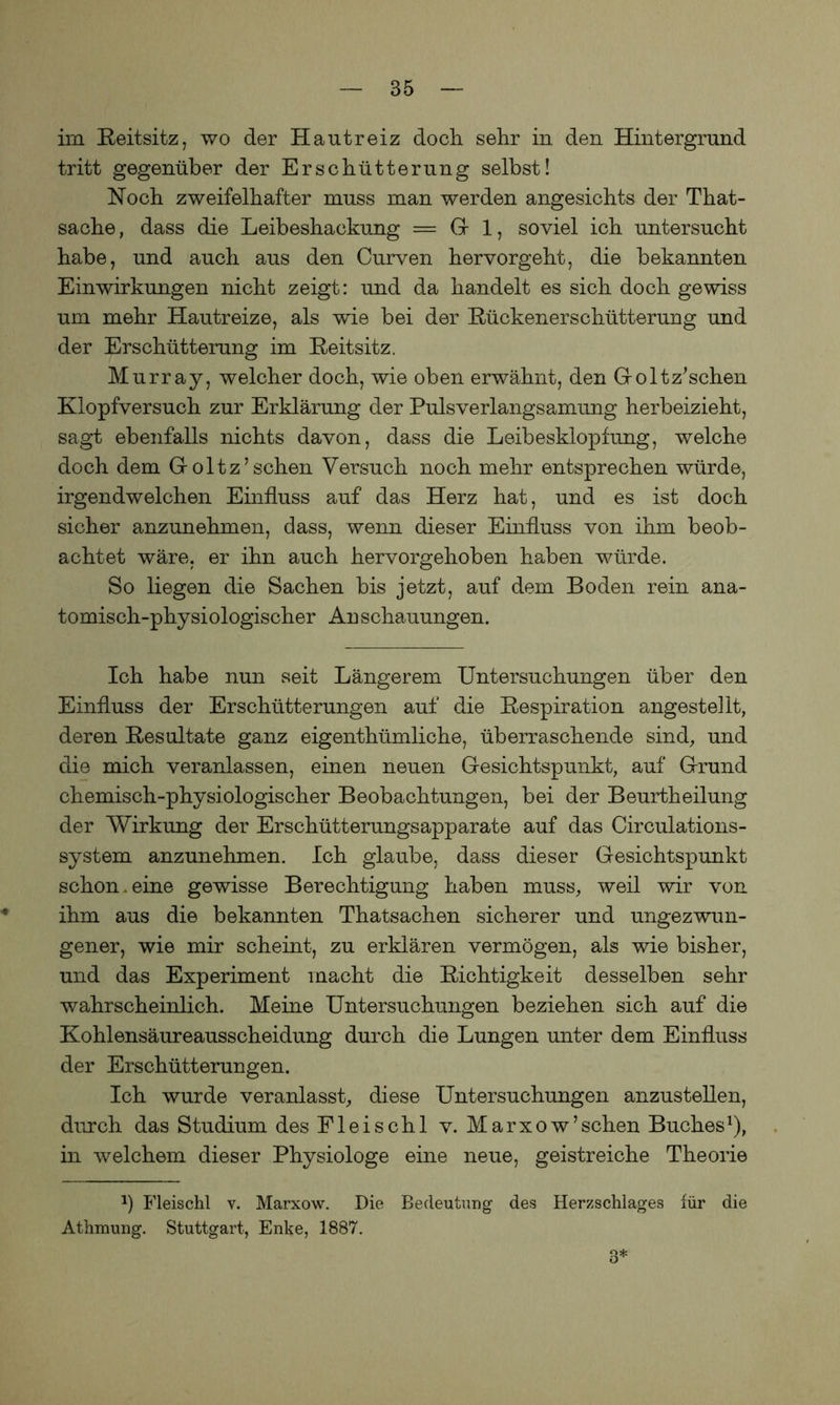 im Reitsitz, wo der Hautreiz doch sehr in den Hintergrund tritt gegenüber der Erschütterung selbst! Hoch zweifelhafter muss man werden angesichts der That- sache, dass die Leibeshackung = Gr 1, soviel ich untersucht habe, und auch aus den Curven hervorgeht, die bekannten Einwirkungen nicht zeigt: und da handelt es sich doch gewiss um mehr Hautreize, als wie bei der Rückenerschütterung und der Erschütterung im Reitsitz. Murray, welcher doch, wie oben erwähnt, den Goltz’schen Klopfversuch zur Erklärung der Pulsverlangsamung herbeizieht, sagt ebenfalls nichts davon, dass die Leibesklopfung, welche doch dem Goltz’sehen Versuch noch mehr entsprechen würde, irgendwelchen Einfluss auf das Herz hat, und es ist doch sicher anzunehmen, dass, wenn dieser Einfluss von ihm beob- achtet wäre, er ihn auch hervorgehoben haben würde. So liegen die Sachen bis jetzt, auf dem Boden rein ana- tomisch-physiologischer Anschauungen. Ich habe nun seit Längerem Untersuchungen über den Einfluss der Erschütterungen auf die Respiration angestellt, deren Resultate ganz eigentümliche, überraschende sind, und die mich veranlassen, einen neuen Gesichtspunkt, auf Grund chemisch-physiologischer Beobachtungen, bei der Beurteilung der Wirkung der Erschütterungsapparate auf das Circulations- system anzunehmen. Ich glaube, dass dieser Gesichtspunkt schon.eine gewisse Berechtigung haben muss, weil wir von ihm aus die bekannten Thatsachen sicherer und ungezwun- gener, wie mir scheint, zu erklären vermögen, als wie bisher, und das Experiment macht die Richtigkeit desselben sehr wahrscheinlich. Meine Untersuchungen beziehen sich auf die Kohlensäureausscheidung durch die Lungen unter dem Einfluss der Erschütterungen. Ich wurde veranlasst, diese Untersuchungen anzustellen, durch das Studium des Fleischl v. Marxow’sehen Buches1), in welchem dieser Physiologe eine neue, geistreiche Theorie fl Fleischl v. Marxow. Die Bedeutung des Herzschlages für die Athmung. Stuttgart, Enke, 1887. 3*