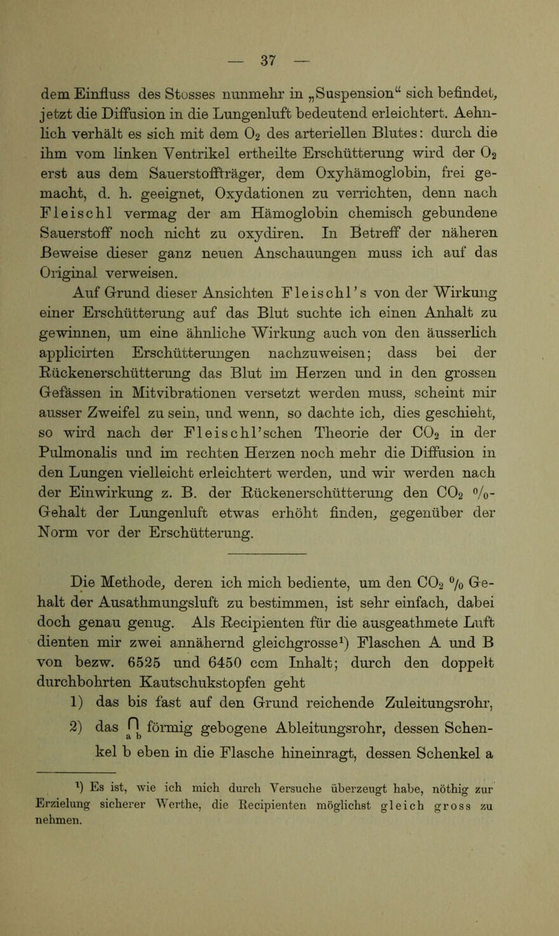 dem Einfluss des Stosses nunmehr in „Suspension“ sich befindet, jetzt die Diffusion in die Lungenluft bedeutend erleichtert. Aehn- lich verhält es sich mit dem O2 des arteriellen Blutes: durch die ihm vom linken Ventrikel ertheilte Erschütterung wird der O2 erst aus dem Sauerstoffträger, dem Oxyhämoglobin, frei ge- macht, d. h. geeignet, Oxydationen zu verrichten, denn nach Fleischl vermag der am Hämoglobin chemisch gebundene Sauerstoff noch nicht zu oxydiren. In Betreff der näheren Beweise dieser ganz neuen Anschauungen muss ich auf das Original verweisen. Auf Grund dieser Ansichten Fleischl's von der Wirkung einer Erschütterung auf das Blut suchte ich einen Anhalt zu gewinnen, um eine ähnliche Wirkung auch von den äusserlich applicirten Erschütterungen nachzuweisen; dass bei der Bückenerschütterung das Blut im Herzen und in den grossen Gefässen in Mitvibrationen versetzt werden muss, scheint mir ausser Zweifel zu sein, und wenn, so dachte ich, dies geschieht, so wird nach der Fleischlichen Theorie der CO2 in der Pulmonalis und im rechten Herzen noch mehr die Diffusion in den Lungen vielleicht erleichtert werden, und wir werden nach der Einwirkung z. B. der Bückenerschütterung den CO2 %- Gehalt der Lungenluft etwas erhöht finden, gegenüber der Norm vor der Erschütterung. Die Methode, deren ich mich bediente, um den C02 °/o Ge- halt der Ausathmungsluft zu bestimmen, ist sehr einfach, dabei doch genau genug. Als Becipienten für die ausgeathmete Luft dienten mir zwei annähernd gleichgrosse1) Flaschen A und B von bezw. 6525 und 6450 ccm Inhalt; durch den doppelt durchbohrten Kautschukstopfen geht 1) das bis fast auf den Grund reichende Zuleitungsrohr, 2) das Pb förmig gebogene Ableitungsrohr, dessen Schen- kel b eben in die Flasche hineinragt, dessen Schenkel a l) Es ist, wie ich mich durch Versuche überzeugt habe, nöthig zur Erzielung sicherer Werthe, die Becipienten möglichst gleich gross zu nehmen.