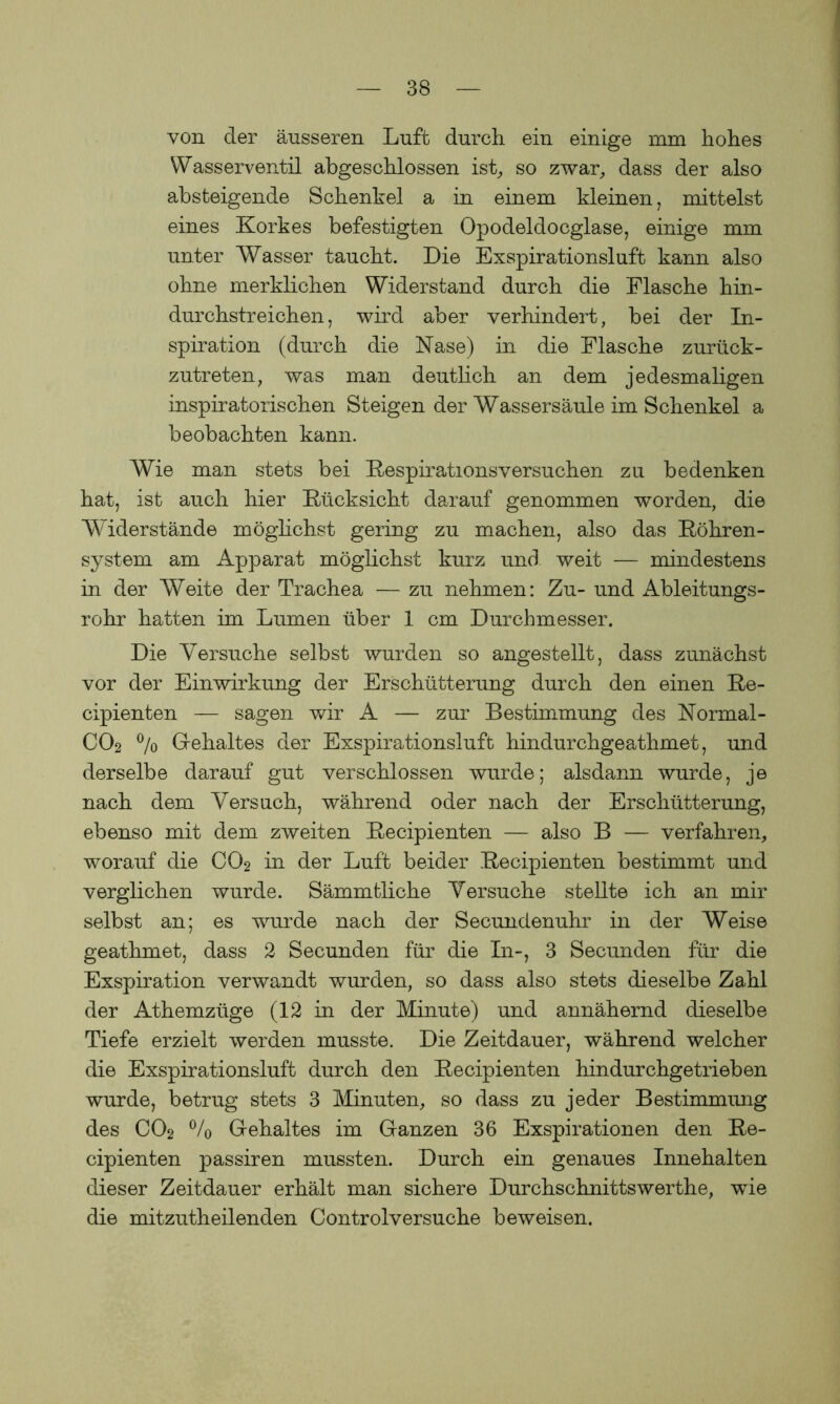 von der äusseren Luft durch, ein einige mm hohes Wasserventil abgeschlossen ist., so zwar, dass der also absteigende Schenkel a in einem kleinen, mittelst eines Korkes befestigten Opodeldocglase, einige mm unter Wasser taucht. Die Exspirationsluft kann also ohne merklichen Widerstand durch die Flasche hin- durchstreichen, wird aber verhindert, bei der In- spiration (durch die Nase) in die Flasche zurück- zutreten, was man deutlich an dem jedesmaligen inspiratorischen Steigen der Wassersäule im Schenkel a beobachten kann. Wie man stets bei Respirations versuchen zu bedenken hat, ist auch hier Rücksicht darauf genommen worden, die Widerstände möglichst gering zu machen, also das Röhren- system am Apparat möglichst kurz und weit -— mindestens in der Weite der Trachea — zu nehmen: Zu- und Ableitungs- rohr hatten im Lumen über 1 cm Durchmesser. Die Versuche selbst wurden so angestellt, dass zunächst vor der Einwirkung der Erschütterung durch den einen Re- cipienten — sagen wir A — zur Bestimmung des Normal - CO2 °/o Gehaltes der Exspirationsluft hindurchgeathmet, und derselbe darauf gut verschlossen wurde; alsdann wurde, je nach dem Versuch, während oder nach der Erschütterung, ebenso mit dem zweiten Recipienten — also B — verfahren, worauf die CO2 in der Luft beider Recipienten bestimmt und verglichen wurde. Sämmtliche Versuche stellte ich an mir selbst an; es wurde nach der Secundenuhr in der Weise geathmet, dass 2 Secunden für die In-, 3 Secunden für die Exspiration verwandt wurden, so dass also stets dieselbe Zahl der Athemzüge (12 in der Minute) und annähernd dieselbe Tiefe erzielt werden musste. Die Zeitdauer, während welcher die Exspirationsluft durch den Recipienten hindurchgetrieben wurde, betrug stets 3 Minuten, so dass zu jeder Bestimmung des CO2 % Gehaltes im Ganzen 36 Exspirationen den Re- cipienten passiren mussten. Durch ein genaues Innehalten dieser Zeitdauer erhält man sichere Durchschnittswerthe, wie die mitzutheilenden Controlversuche beweisen.