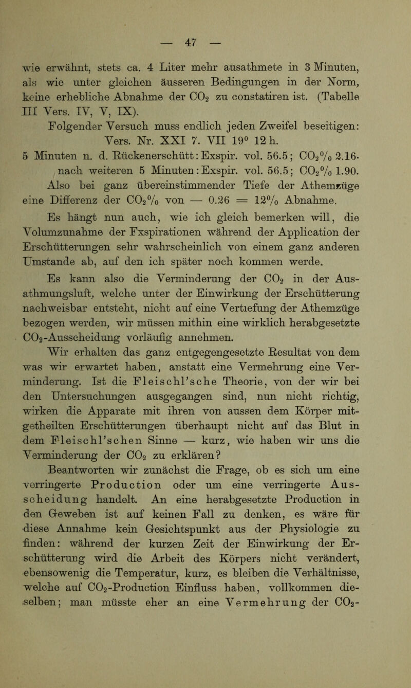 wie erwähnt, stets ca. 4 Liter mehr ausathmete in 3 Minuten, als wie unter gleichen äusseren Bedingungen in der Norm, keine erhebliche Abnahme der CO2 zu constatiren ist. (Tabelle III Vers. IV, Y, IX). Folgender Versuch muss endlich jeden Zweifel beseitigen: Vers. Nr. XXI 7. YII 19° 12 h. 5 Minuten n. d. Kückenerschütt: Exspir. vol. 56.5; C02% 2.16. nach weiteren 5 Minuten: Exspir. vol. 56.5; C02% 1.90. Also bei ganz übereinstimmender Tiefe der Athemzüge eine Differenz der CCV/o von — 0.26 = 12% Abnahme. Es hängt nun auch, wie ich gleich bemerken will, die Volumzunahme der Fxspirationen während der Application der Erschütterungen sehr wahrscheinlich von einem ganz anderen Umstande ab, auf den ich später noch kommen werde.. Es kann also die Verminderung der C02 in der Aus- athmungsluft, welche unter der Einwirkung der Erschütterung nachweisbar entsteht, nicht auf ehie Vertiefung der Athemzüge bezogen werden, wir müssen mithin eine wirklich herabgesetzte CO2-Ausscheidung vorläufig annehmen. Wir erhalten das ganz entgegengesetzte Resultat von dem was wir erwartet haben, anstatt eine Vermehrung eine Ver- minderung. Ist die FleischFsche Theorie, von der wir bei den Untersuchungen ausgegangen sind, nun nicht richtig, wirken die Apparate mit ihren von aussen dem Körper mit- getheilten Erschütterungen überhaupt nicht auf das Blut in dem Fleischlichen Sinne — kurz, wie haben wir uns die Verminderung der CO2 zu erklären? Beantworten wir zunächst die Frage, ob es sich um eine verringerte Production oder um eine verringerte Aus- scheidung handelt. An eine herabgesetzte Production in den Geweben ist auf keinen Fall zu denken, es wäre für diese Annahme kein Gesichtspunkt aus der Physiologie zu finden: während der kurzen Zeit der Einwirkung der Er- schütterung wird die Arbeit des Körpers nicht verändert, ebensowenig die Temperatur, kurz, es bleiben die Verhältnisse, welche auf C02-Production Einfluss haben, vollkommen die- selben; man müsste eher an eine Vermehrung der CO2-