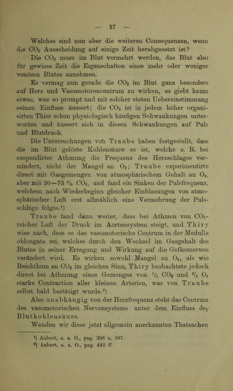Welches sind nun aber die weiteren (Konsequenzen, wenn die CO2 Ausscheidung auf einige Zeit herabgesetzt ist? Die CO2 muss im Blut vermehrt werden, das Blut also für gewisse Zeit die Eigenschaften eines mehr oder weniger venösen Blutes annehmen. Es vermag nun gerade die C02 im Blut ganz besonders auf Herz und Vasomotorencentrum zu wirken, es giebt kaum etwas, was so prompt und mit solcher steten Uebereinstimmung seinen Einfluss äussert; die CO2 ist in jedem höher organi- sirten Thier schon physiologisch häufigen Schwankungen unter- worfen und äussert sich in diesen Schwankungen auf Puls und Blutdruck. Die Untersuchungen voll Traube haben festgestellt, dass die im Blut gelöste Kohlensäure es ist, welche z. B. bei suspendirter Athmung die Frequenz des Herzschlages ver- mindert, nicht der Mangel an O2; Traube experimentirte direct mit Gasgemengen von atmosphärischem Gehalt an O2, aber mit 20 — 75 % CO2, und fand ein Sinken der Pulsfrequenz, welchem nach Wiederbeginn gleicher Einblasungen von atmo- sphärischer Luft erst allmählich eine Vermehrung der Puls- schläge folgte.1) Traube fand dann weiter, dass bei Athmen von CO2- reicher Luft der Druck im Aortensystem steigt, und Thiry wies nach, dass es das vasomotorische Centrum in der Medulla oblongata sei, welches durch den Wechsel im Gasgehalt des Blutes in seiner Erregung und Wirkung auf die Gefässnerven verändert wird. Es wirken sowohl Mangel an 02, als wie Reichthum an CO2 ini gleichen Sinn, Thiry beobachtete jedoch direct bei Athmung eines Gemenges von V3 COg und 2/3 O2 starke Contraction aller kleinen Arterien, was von Traube selbst bald bestätigt wurde.2) Also unabhängig von der Herzfrequenz steht das Centrum des vasomotorischen Nervensystems unter dem Einfluss der Blutkohlensäure. Wenden wir diese jetzt allgemein anerkannten Thatsachen 1) Aubert, a. a. 0., pag. 396 u. 397. 2) Aubert, a. a. 0., pag. 442 ff.
