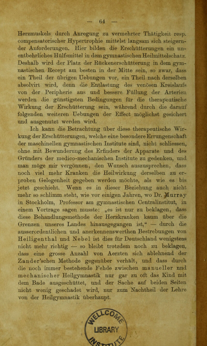 Herzmuskels durch Anregung zu vermehrter Thätigkeit resp. compensatorischer Hypertrophie mittelst langsam sich steigern- der Anforderungen. Hier bilden die Erschütterungen ein un- entbehrliches Hülfsmitte] in dem gymnastischen Heilmittelschatz. Deshalb wird der Platz der Rückenerschütterung in dem gym- nastischen Recept am besten in der Mitte sein, so zwar, dass ein Theil der übrigen Uebungen vor, ein Theil nach derselben absolvirt wird, denn aie Entlastung des venösen Kreislaufs von der Peripherie aus und bessere Füllung der Arterien werden die günstigsten Bedingungen für die therapeutische Wirkung der Erschütterung sein, während durch die darauf folgenden weiteren Uebungen der Effect möglichst gesichert und ausgenutzt werden wird. Ich kann die Betrachtung über diese therapeutische Wir- kung der Erschütterungen, welche eine besondere Errungenschaft der maschinellen gymnastischen Institute sind, nicht schliessen, ohne mit Bewunderung des Erfinders der Apparate und des Gründers der medico-mechanischen Institute zu gedenken, und man möge mir vergönnen, den Wunsch auszusprechen, dass noch viel mehr Kranken die Heilwirkung derselben zu er- proben Gelegenheit gegeben werden möchte, als wie es bis jetzt geschieht. Wenn es in dieser Beziehung auch nicht mehr so schlimm steht, wie vor einigen Jahren, wo Dr. Murray in Stockholm, Professor am gymnastischen Centralinstitut, in einem Vorträge sagen musste: „es ist nur zu beklagen, dass diese Behandlungsmethode der Herzkranken kaum über die Grenzen unseres Landes hinausgegangen ist,“ — durch die ausserordentlichen und anerkennenswerthen Bestrebungen von Heiligenthal und Nebel ist dies für Deutschland wenigstens nicht mehr richtig — so bleibt trotzdem noch zu beklagen, dass eine grosse Anzahl von Aerzten sich ablehnend der Zander'schen Methode gegenüber verhält, und dass durch die noch immer bestehende Fehde zwischen manueller nnd mechanischer Heilgymnastik nur gar zu oft das Kind mit dem Bade ausgeschüttet, und der Sache auf beiden Seiten nicht wenig geschadet wird, nur zum Nachtheil der Lehre von der Heilgymnastik überhaupt.