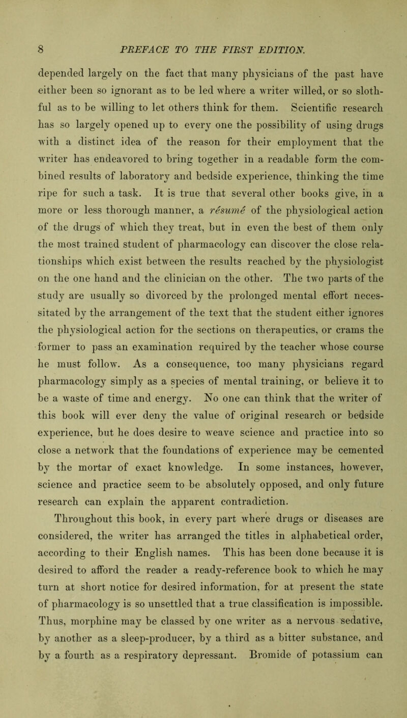 depended largely on the fact that many physicians of the past have either been so ignorant as to be led where a writer willed, or so sloth- ful as to be willing to let otbers tbink for tbem. Scientific researcb bas so largely opened up to every one tbe possibility of using drugs with a distinct idea of tbe reason for tbeir employment tbat tbe writer bas endeavored to bring together in a readable form tbe com- bined results of laboratory and bedside experience, tbinking tbe time ripe for such a task. It is true tbat several otber books give, in a more or less thorough manner, a resume of tbe physiological action of tbe drugs of wbicb tbey treat, but in even tbe best of tbem only tbe most trained Student of pharmacology can discover the close rela- tionsbips wbicb exist between tbe results reacbed by tbe pbysiologist on tbe one hand and tbe clinician on tbe otber. Tbe two parts of tbe study are usually so divorced by tbe prolonged mental effort neces- sitated by tbe arrangement of tbe text tbat tbe Student either ignores tbe physiological action for tbe sections on tberapeutics, or crarns tbe former to pass an examination required by tbe teacber wbose course be must follow. As a consequence, too many physicians regard pharmacology simply as a species of mental training, or believe it to be a waste of time and energy. No one can tbink tbat tbe writer of tbis book will ever deny tbe value of original researcb or bedside experience, but be does desire to weave Science and practice into so close a network tbat tbe foundations of experience may be cemented by tbe mortar of exact knowledge. In some instances, bowever, Science and practice seem to be absolutely opposed, and only future researcb can explain tbe apparent contradiction. Tbrougbout tbis book, in every part wbere drugs or diseases are considered, tbe writer bas arranged the titles in alpbabetical order, according to tbeir Englisb names. Tbis bas been done because it is desired to afford tbe reader a ready-reference book to wbicb he may turn at short notice for desired information, for at present tbe state of pharmacology is so unsettled tbat a true Classification is impossible. Tbus, morpbine may be classed by one writer as a nervous sedative, by anotber as a sleep-producer, by a tbird as a bitter substance, and by a fourtb as a respiratory depressant. Bromide of potassium can