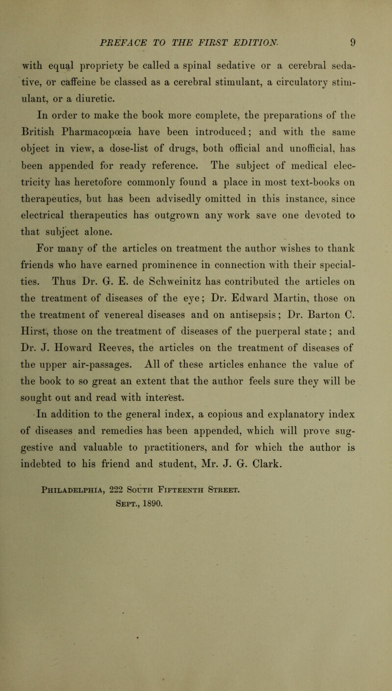 with equal propriety be called a spinal sedative or a cerebral seda- tive, or caffeine be classed as a cerebral stimulant, a circulatory stim- ulant, or a diuretic. In Order to make the book more complete, tbe preparations of tke British Pharmacopoeia have been introduced; and with the same object in view, a dose-list of drugs, both official and unofficial, has been appended for ready reference. The subject of medical elec- tricity has heretofore commonly found a place in most text-books on therapeutics, but has been advisedly omitted in this instance, since electrical therapeutics has outgrown any work save one devoted to that subject alone. For many of the articles on treatment the author wishes to thank friends who have earned prominence in connection with their special- ties. Thus Dr. Gr. E. de Schweinitz has contributed the articles on the treatment of diseases of the eye; Dr. Edward Martin, those on the treatment of venereal diseases and on antisepsis; Dr. Barton C. Hirst) those on the treatment of diseases of the puerperal state; and Dr. J. Howard Reeves, the articles on the treatment of diseases of the upper air-passages. All of these articles enhance the value of the book to so great an extent that the author feels sure they will be sought out and read with interest. In addition to the general index, a copious and explanatory index of diseases and remedies has been appended, which will prove sug- gestive and valuable to practitioners, and for which the author is indebted to bis friend and Student, Mr. J. G. Clark. Philadelphia, 222 South Fifteenth Street. Sept., 1890.