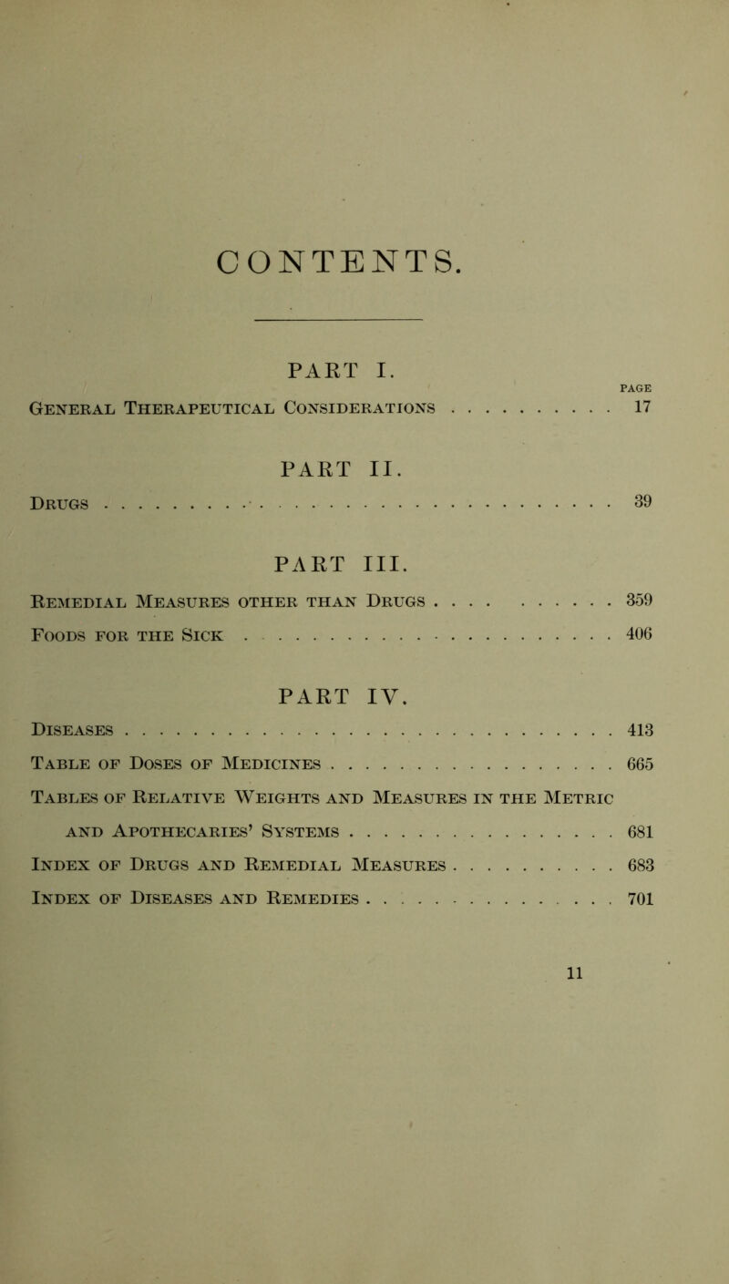 CONTENTS PART I. PAGE General Therapeutical Considerations 17 PART II. Drugs 39 PART III. Remedial Measures other than Drugs 359 Foods for the Sick . 406 PART IV. Diseases 413 Table of Doses of Medicines 665 Tables of Relative Weights and Measures in the Metric AND APOTHECARIES’ SYSTEMS 681 Index of Drugs and Remedial Measures 683 Index of Diseases and Remedies ... 701