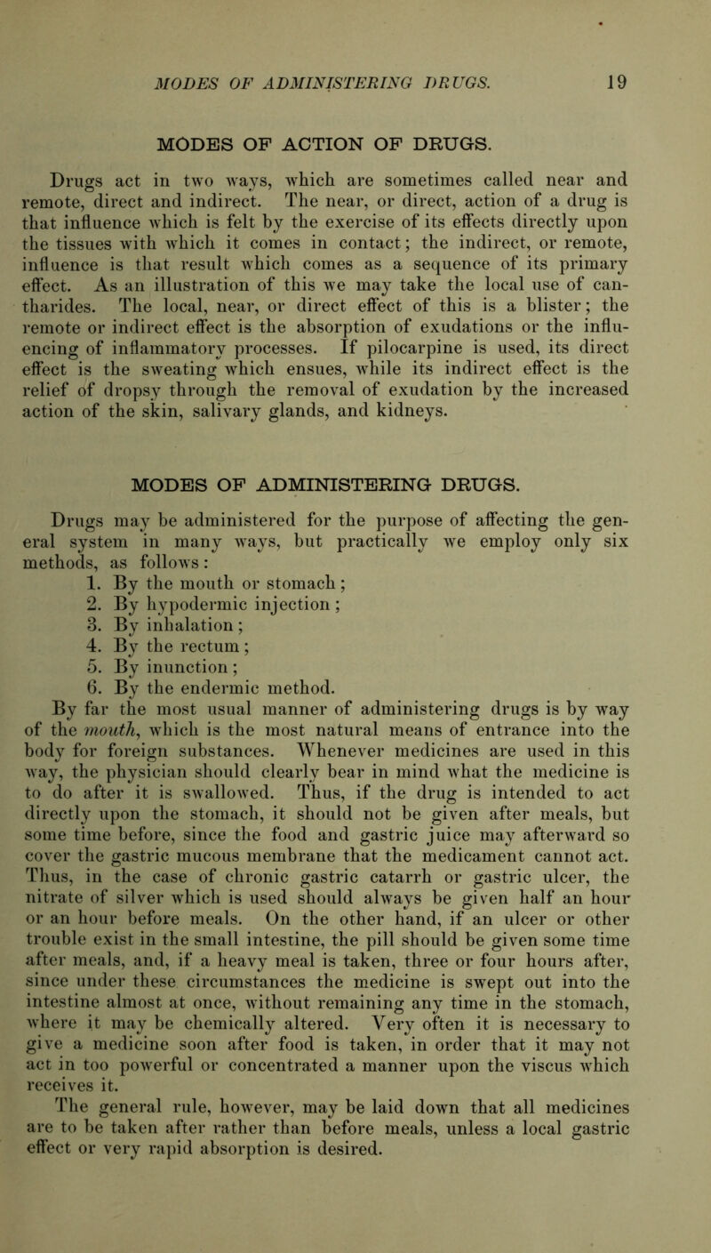 MÖDES OF ACTION OF DRUGS. Drugs act in two ways, which are sometimes called near and remote, direct and indirect. The near, or direct, action of a drug is that influence which is feit by the exercise of its effects directly upon the tissues with which it comes in contact; the indirect, or remote, influence is that result which comes as a sequence of its primary effect. As an illustration of this we may take the local use of can- tharides. The local, near, or direct effect of this is a blister; the remote or indirect effect is the absorption of exudations or the influ- encing of inflammatory processes. If pilocarpine is used, its direct effect is the sweating which ensues, while its indirect effect is the relief of dropsy through the removal of exudation by the increased action of the skin, salivary glands, and kidneys. MODES OF ADMINISTERING DRUGS. Drugs may be administered for the purpose of affecting the gen- eral System in many ways, but practically we employ only six methods, as follows: 1. By the mouth or stomach; 2. By hypodermic injection ; 3. By inhalation; 4. By the rectum ; 5. By inunction; 6. By the endermic method. By far the most usual manner of administering drugs is by way of the mouth, which is the most natural means of entrance into the body for foreign substances. Whenever medicines are used in this way, the physician should clearly bear in mind what the medicine is to do after it is swallowed. Thus, if the drug is intended to act directly upon the stomach, it should not be given after meals, but some time before, since the food and gastric juice may afterward so cover the gastric mucous membrane that the medicament cannot act. Thus, in the case of chronic gastric catarrh or gastric ulcer, the nitrate of silver which is used should always be given half an hour or an hour before meals. On the other hand, if an ulcer or other trouble exist in the small intestine, the pill should be given some time after meals, and, if a heavy meal is taken, three or four hours after, since under these circumstances the medicine is swept out into the intestine almost at once, without remaining any time in the stomach, where it may be chemically altered. Yery offen it is necessary to give a medicine soon after food is taken, in order that it may not act in too powerful or concentrated a manner upon the viscus which receives it. The general rule, however, may be laid down that all medicines are to be taken after rather than before meals, unless a local gastric effect or very rapid absorption is desired.