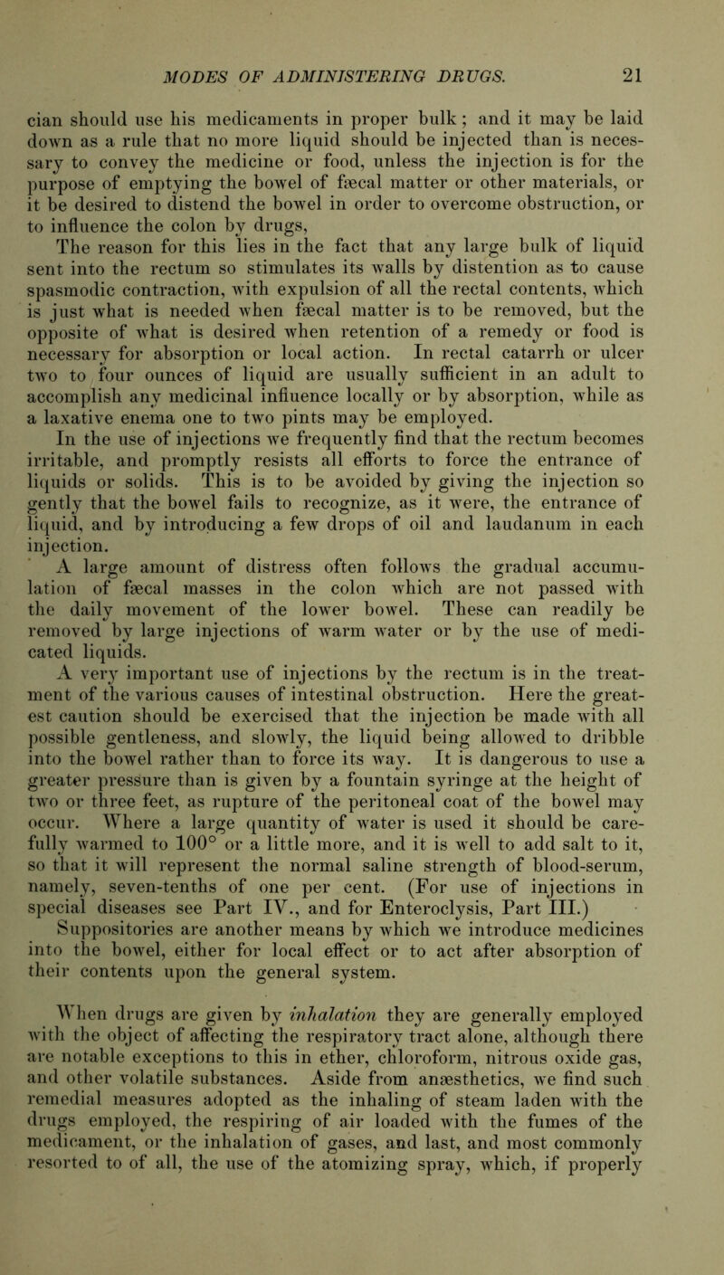 cian should use his medicaments in proper bulk; and it may be laid down as a rule that no more liquid should be injected tban is neces- sary to convey the medicine or food, unless the injection is for the purpose of emptying the bowel of faecal matter or other materials, or it be desired to distend the bowel in Order to overcome obstruction, or to influence the colon by drugs, The reason for this lies in the fact that any large bulk of liquid sent into the rectum so stimulates its walls by distention as to cause spasmodic contraction, with expulsion of all the rectal contents, which is just what is needed when faecal matter is to be removed, but the opposite of what is desired when retention of a remedy or food is necessary for absorption or local action. In rectal catarrh or ulcer two to four ounces of liquid are usually sufficient in an adult to accomplish any medicinal infiuence locally or by absorption, while as a laxative enema one to two pints may be employed. In the use of injections we frequently find that the rectum becomes irritable, and promptly resists all elforts to force the entrance of liquids or solids. This is to be avoided by giving the injection so gently that the bowel fails to recognize, as it were, the entrance of liquid, and by introducing a few drops of oil and laudanum in each injection. A large amount of distress often follows the gradual accumu- lation of faecal masses in the colon which are not passed with the daily movement of the lower bowel. These can readily be removed by large injections of warm water or by the use of medi- cated liquids. A very important use of injections by the rectum is in the treat- ment of the various causes of intestinal obstruction. Here the great- est caution should be exercised that the injection be made with all possible gentleness, and slowly, the liquid being allowed to dribble into the bowel rather than to force its way. It is dangerous to use a greater pressure than is given by a fountain syringe at the height of two or three feet, as rupture of the peritoneal coat of the bowel may occur. Where a large quantity of water is used it should be care- fully warmed to 100° or a little more, and it is well to add salt to it, so that it will represent the normal saline strength of blood-serum, namely, seven-tenths of one per cent. (For use of injections in special diseases see Part IV., and for Enteroclysis, Part III.) Suppositories are another means by which we introduce medicines into the bowel, either for local effect or to act after absorption of their contents upon the general System. When drugs are given by inhalation they are generally employed with the object of affecting the respiratory tract alone, although there are notable exceptions to this in ether, Chloroform, nitrous oxide gas, and other volatile substances. Aside from anaesthetics, we find such remedial measures adopted as the inhaling of steam laden with the drugs employed, the respiring of air loaded with the fumes of the medicament, or the inhalation of gases, and last, and most commonly resorted to of all, the use of the atomizing spray, which, if properly