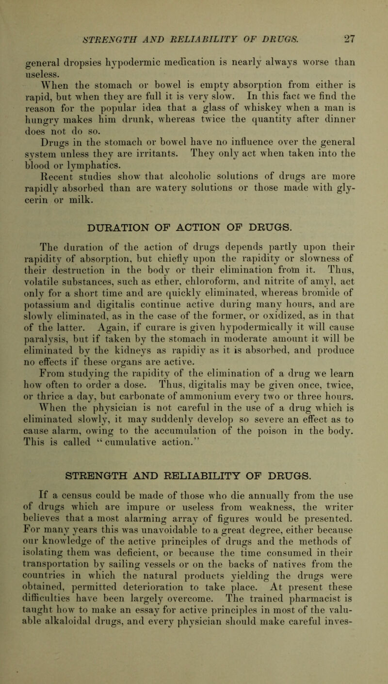 general dropsies hypodermic medication is nearly always worse than useless. When the stomach or bowel is empty absorption from either is rapid, but when they are full it is very slow. In tbis fact we find the reason for the populär idea that a glass of wbiskey when a man is hungry inakes him drunk, whereas twice the quantity after dinner does not do so. Drugs in the stomach or bowel have no influence over the general System unless they are irritants. They only act when taken into the blood or lymphatics. Recent studies show that alcoholi-c Solutions of drugs are more rapidly absorbed than are watery Solutions or those made with gly- cerin or milk. DURATION OF ACTION OF DRUGS. The duration of the action of drugs depends partly upon their rapidity of absorption, but chiefly upon the rapidity or slowness of their destruction in the body or their elimination frotn it. Thus, volatile substances, such as ether, Chloroform, and nitrite of amyl, act only for a short time and are quicklv eliminated, whereas bromide of potassium and digitalis continue active during many hours, and are slowly eliminated, as in the case of the forrner, or oxidized, as in that of the latter. Again, if curare is given hypodermically it will cause paralysis, but if taken by the stomach in moderate amount it will be eliminated by the kidneys as rapidiy as it is absorbed, and produce no effects if these organs are active. From studying the rapidity of the elimination of a drug we learn how often to order a dose. Thus, digitalis may be given once, twice, or thrice a day, but carbonate of ammonium every two or three hours. When the physician is not careful in the use of a drug which is eliminated slowly, it may suddenly develop so severe an effect as to cause alarm, owing to the accumulation of the poison in the body. This is called “ cumulative action.” STRBNGTH AND RELIABILITY OF DRUGS. If a census could be made of those who die annually from the use of drugs which are impure or useless from weakness, the writer believes that a most alarming array of figures would be presented. For many years this was unavoidable to a great degree, either because our knowledge of the active principles of drugs and the methods of isolating them was deficient, or because the time consumed in their transportation by sailing vessels or on the backs of natives from the countries in which the natural products yielding the drugs were obtained, permitted deterioration to take place. At present these difficulties have been largely overcome. The trained pharmacist is taught how to make an essay for active principles in most of the valu- able alkaloidal drugs, and every physician should make careful inves-