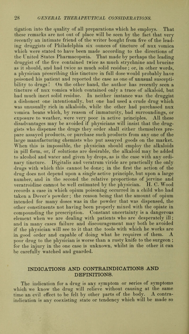 tigation into the quality of all preparations which he employs. That these remarks are not out of place will be seen by tbe fact tbat very fecently an intimate friend of tbe writer bougbt from five of the lead- ing druggists of Philadelphia six ounces of tincture of nux vomica which were stated to have been made according to the directions of the United States Pharmacopoeia. That made by perhaps the leading druggist of the five contained twice as much strychnine and brucine as it should, and had twice as much solid residue; or, in other words, a physician prescribing this tincture in full dose would probably have poisoned his patient and reported the case as one of unusual suscepti- bility to drugs! On the other hand, the author has recently seen a tincture of nux vomica which contained only a trace of alkaloid, but had much inert solid residue. In neither instance was the druggist a dishonest one intentionally, but one had used a crude drug which was unusuallv rieh in alkaloids, while the other had purchased nux vomica beans which, by reason of immaturity, bad surroundings, or exposure to weather, were very poor in active principles. All these disadvantages may be avoided if physicians will insist that the drug- gists who dispense the drugs they Order shall either themselves pre- pare assayed products, or purchase such products from any one of the large manufacturing chemists who put assayed goods on the market. When this is impossible, the physician should employ the alkaloids in pill form, or, if Solutions are desirable, the alkaloid may be added to alcohol and water and given by drops, as is the case with any ordi- nary tincture. Digitalis and veratrum viride are practically the only drugs with which this cannot be done; in the first the action of the drug does not depend upon a single active principle, but upon a large number, and in the second the relative proportions of jervine and veratroidine cannot be well estimated by the physician. H. C. Wood records a case in which opium poisoning occurred in a child who had taken a Dover’s powder; the reason being that the amount of opium intended for many doses was in the powder that was dispensed, the other constituents not having been properly mixed with the opiate in compounding the prescription. Constant uncertainty is a dangerous element when we are dealing with patients who are desperately ill; and in many cases failure and discouragement may both be avoided if the physician will see to it that the tools with which he works are in. good order and capable of doing what he requires of them. A poor drug to the physician is worse than a rusty knife to the surgeon ; for the injury in the one case is unknown, whilst in the other it can be carefully watched and guarded. INDICATIONS AND CONTRAINDICATIONS AND DEFINITIONS. The indication for a drug is any Symptom or series of Symptoms which we know the drug will relieve without causing at the same time an evil effect to be feit by other parts of the body. A contra- indication is any coexisting state or tendency which will be made so