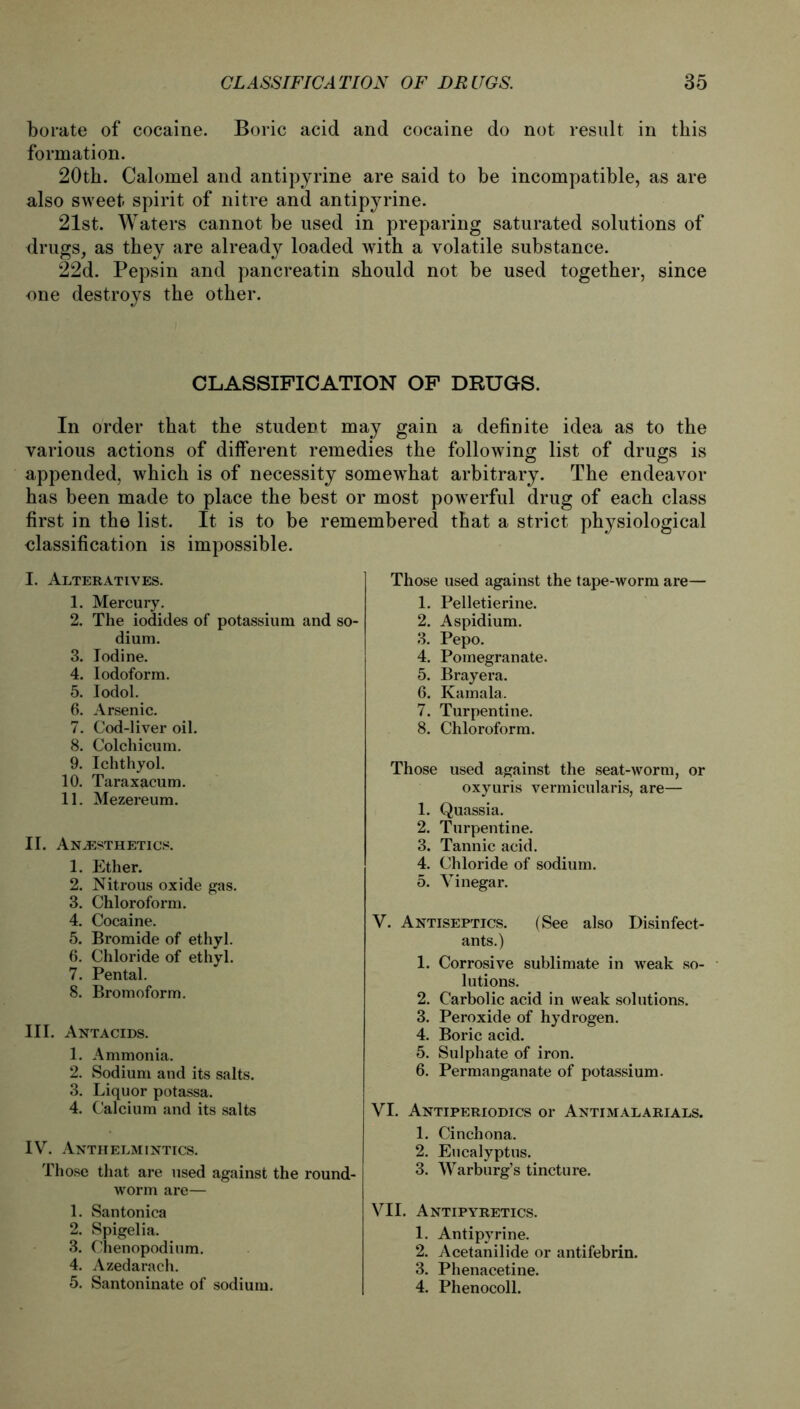 borate of cocaine. Boric acid and cocaine do not result in tkis formation. 20th. Calomel and antipyrine are said to be incompatible, as are also sweet spirit of nitre and antipyrine. 21st. Waters cannot be used in preparing saturated Solutions of drugs, as tbey are already loaded with a volatile substance. 22d. Pepsin and pancreatin should not be used together, since one destroys the other. CLASSIFICATION OF DRUGS. In order that the Student may gain a definite idea as to the various actions of different remedies the following list of drugs is appended, which is of necessity somewhat arbitrary. The endeavor has been made to place the best or most powerful drug of each dass first in the list. It is to be remembered that a strict physiological Classification is impossible. I. Alteratives. 1. Mercury. 2. The iodides of potassium and so- dium. 3. lodine. 4. lodoform. 5. Iodol. 6. Arsenic. 7. Cod-liver oil. 8. Colchicum. 9. Ichthyol. 10. Taraxacum. 11. Mezereum. II. An^esthetics. 1. Ether. 2. Nitrous oxide gas. 3. Chloroform. 4. Cocaine. 5. Bromide of ethyl. 6. Chloride of ethyl. 7. Pental. 8. Bromoform. III. Antacids. 1. Ammonia. 2. Sodium and its salts. 3. Liquor potassa. 4. Calcium and its salts IV. Anthelmintics. Those that are used against the round- worm are— 1. Santonica 2. Spigelia. 3. Chenopodium. 4. Azedarach. 5. Santoninate of sodium. Those used against the tape-worm are— 1. Pelletierine. 2. Aspidium. 3. Pepo. 4. Pomegranate. 5. Brayera. 6. Kamala. 7. Turpentine. 8. Chloroform. Those used against the seat-worm, or oxyuris vermicularis, are— 1. Quassia. 2. Turpentine. 3. Tannic acid. 4. Chloride of sodium. 5. Vinegar. V. Antiseptics. (See also Disinfect- ants.) 1. Corrosive Sublimate in weak So- lutions. 2. Carbolic acid in weak Solutions. 3. Peroxide of hydrogen. 4. Boric acid. 5. Sulphate of iron. 6. Permanganate of potassium. VI. Antiperiodics or Antimalarials. 1. Cinchona. 2. Eucalyptus. 3. Warburg’s tincture. VII. Antipyretics. 1. Antipyrine. 2. Acetanilide or antifebrin. 3. Phenacetine. 4. Phenocoll.