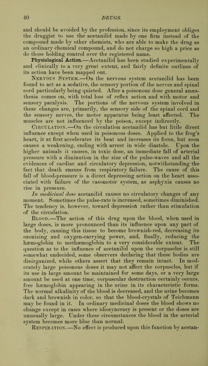 and should be avoided by tbe profession, since its employment obliges the druggist to use tbe acetanilid made by one firm instead of tbe compound made by otber cbemists, who are able to make tbe drug as an ordinary cbemical compound, and do not cbarge so bigb a price as do tbose boiding control over tbe registered name. Physiological Action.—Acetanilid bas been studied experimentally and clinically to a very great extent, and fairly definite outlines of its action bave been mapped out. Nervous System.—On tbe nervous System acetanilid has been found to act as a sedative, tbe sensory portion of tbe nerves and spinal cord particularly being quieted. After a poisonous dose general anges- tbesia comes on, with total loss of reflex action and with motor and sensory paralysis. Tbe portions of tbe nervous System involved in tbese cbanges are, primarily, tbe sensory side of tbe spinal cord and tbe sensory nerves, tbe motor apparatus being least affected. Tbe muscles are not influenced by tbe poison, except indirectly. Circulation.—On tbe circulation acetanilid bas but little direct influence except wben used in poisonous doses. Applied to tbe frog’s beart, it at first accelerates its beat and increases its force, but soon causes a weakening, ending witb arrest in wide diastole. Upon tbe bigber animals it causes, in toxic dose, an immediate fall of arterial pressure witb a diminution in the size of the pulse-wTaves and all tbe evidences of cardiac and circulatory depression, notwitbstanding tbe fact tbat deatb ensues from respiratory failure. Tbe cause of tbis fall of blood-pressure is a direct depressing action on tbe heart asso- ciated witb failure of the vasomotor System, as asphyxia causes no rise in pressure. In medicinal dose acetanilid causes no circulatory cbanges of any moment. Sometimes tbe pulse-rate is increased, sometimes diminished. Tbe tendency is, bowever, toward depression ratber tban Stimulation of tbe circulation. Blood.—Tbe action of this drug upon tbe blood, wben used in large doses, is more pronounced tban its influence upon any part of tbe body, causing tbis tissue to become brownisb-red, decreasing its ozonizing and oxygen-carrying power, and, finally, reducing tbe bsemoglobin to metbaemoglobin to a very considerable extent. The question as to tbe influence of acetanilid upon tbe corpuscles is still somewbat undecided, some observers declaring tbat tbese bodies are disörganized, wbile others assert tbat tbey remain intact. In mod- erately large poisonous doses it may not aflect tbe corpuscles, but if its use in large amount be maintained for some days, or a very large amount be used at one time, corpuscular destruction certainly occurs, free baemoglobin appearing in tbe urine in its characteristic forms. The normal alkalinity of tbe blood is decreased, and tbe urine becomes dark and brownisb in color, so tbat tbe blood-crystals of Teichmann may be found in it. In ordinary medicinal doses tbe blood shows no cbange except in cases wbere idiosyncrasy is present or the doses are unusuallv large. Under tbese circumstances tbe blood in tbe arterial System becomes more blue tban normal. Respiration.—No effect is produced upon tbis function by acetan-