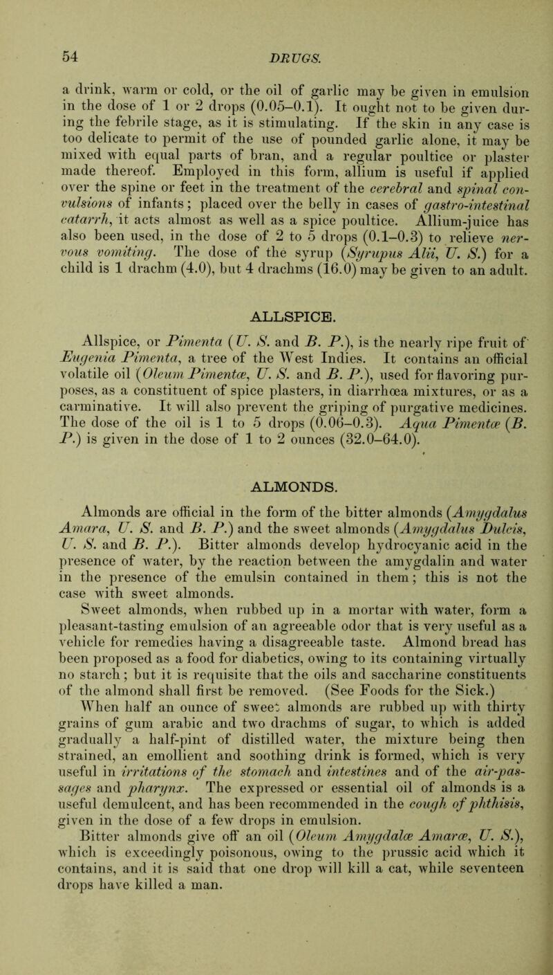 a drink, warm or cold, or the oil of garlic may be given in emulsion in the dose of 1 or 2 drops (0.05-0.1). It ought not to be given dur- ing the febrile stage, as it is stimulating. If the skin in any case is too delicate to permit of the use of pounded garlic alone, it may be mixed with equal parts of bran, and a regulär poultice or plaster made thereof. Employed in this form, allium is useful if applied over the spine or feet in the treatment of the cerebral and spinal con- vulsions of infants; placed over the belly in cases of gastrointestinal catarrh, it acts almost as well as a spiee poultice. Allium-juice has also been used, in the dose of 2 to 5 drops (0.1-0.3) to relieve ner- vous vomiting. The dose of the syrup (Syrup-us Alii, U. S.) for a child is 1 drachm (4.0), but 4 drachms (16.0) may be given to an adult. ALLSPICE. Allspice, or Pimenta ( U. S. and B. P.), is the nearly ripe fruit of Eugenia Pimenta, a tree of the West Indies. It contains an official volatile oil {Oleum Pimentce, U. S. and B. P.), used forflavoring pur- poses, as a constituent of spiee plasters, in diarrhoea mixtures, or as a carminative. It will also prevent the griping of purgative medicines. The dose of the oil is 1 to 5 drops (0.06-0.3). Aqua Pimentce {B. P.) is given in the dose of 1 to 2 ounces (32.0-64.0). ALMONDS. Almonds are official in the form of the bitter almonds {Amygdalus Amara, U. S. and B. P.) and the sweet almonds {Amygdalus Bulcis, U. jS. and B. P.). Bitter almonds develop hydrocyanic acid in the presence of water, by the reaction between the amygdalin and water in the presence of the emulsin contained in them; this is not the case with sweet almonds. Sweet almonds, when rubbed up in a mortar with water, form a pleasant-tasting emulsion of an agreeable odor that is very useful as a vehicle for remedies having a disagreeable taste. Almond bread has been proposed as a food for diabetics, owing to its containing virtually no starch; but it is requisite that the oils and saccharine constituents of the almond shall first be removed. (See Foods for the Sick.) When half an ounce of sweet almonds are rubbed up with thirty grains of gum arabic and two drachms of sugar, to which is added gradually a half-pint of distilled water, the mixture being then strained, an emollient and soothing drink is formed, which is very useful in irritations of the stomach and intestines and of the air-pas- sages and pliarynx. The expressed or essential oil of almonds is a useful demulcent, and has been recommended in the cough of phthisis, given in the dose of a few drops in emulsion. Bitter almonds give off an oil {Oleum Amygdalce Amarce, U. S.), which is exceedingly poisonous, owing to the prussic acid which it contains, and it is said that one drop will kill a cat, while seventeen drops have killed a man.