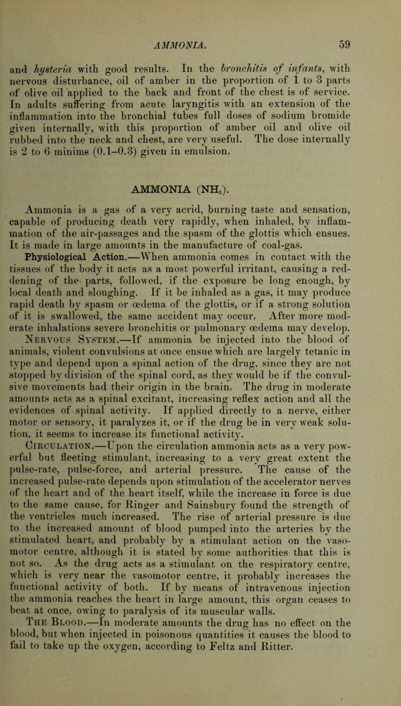 and hysteria with good results. In the bronchitis of infants, with nervous disturbance, oil of amber in the proportion of 1 to 3 parts of olive oil applied to the back and front of the ehest is of Service. In adults suffering from acute laryngitis with an extension of the inflammation into the bronchial tubes full doses of sodium bromide given internally, with this proportion of amber oil and olive oil rubbed into the neck and ehest, are very useful. The dose internally is 2 to 6 minims (0.1-0.3) given in emulsion. AMMONIA (NH*). Ammonia is a gas of a very acrid, burning taste and Sensation, capable of producing death very rapidly, when inhaled, by inflam- mation of the air-passages and the spasm of the glottis which ensues. It is made in large amounts in the manufacture of coal-gas. Physiological Action.—When ammonia comes in contact with the tissues of the body it acts as a most powerful irritant, causing a red- dening of the^ parts, followed, if the exposure be long enough, by local death and sloughing. If it be inhaled as a gas, it may produce rapid death by spasm or oedema of the glottis, or if a strong solution of it is swallowed, the same accident may occur. After more mod- erate inhalations severe bronchitis or pulmonary oedema may develop. Nervous System.—If ammonia be injected into the blood of animals, violent convulsions at once ensue which are largely tetanic in type and depend upon a spinal action of the drug, since they are not stopped by division of the spinal cord, as they would be if the convul- sive movements had their origin in the brain. The drug in moderate amounts acts as a spinal excitant, increasing reflex action and all the evidences of . spinal activity. If applied directly to a nerve, either motor or sensory, it paralyzes it, or if the drug be in very weak solu- tion, it seems to increase its functional activity. Circulation.—Upon the circulation ammonia acts as a very pow- erful but fleeting stimulant, increasing to a very great extent the pulse-rate, pulse-force, and arterial pressure. The cause of the increased pulse-rate depends upon Stimulation of the accelerator nerves of the heart and of the heart itself, while the increase in force is due to the same cause, for Ringer and Sainsbury found the strength of the ventricles much increased. The rise of arterial pressure is due to the increased amount of blood pumped into the arteries by the stimulated heart, and probably by a stimulant action on the vaso- motor centre, although it is stated by some authorities that this is not so. As the drug acts as a stimulant on the respiratory centre, which is very near the vasomotor centre, it probably increases the functional activity of both. If by means of intravenous injection the ammonia reaches the heart in large amount, this organ ceases to beat at once, owing to paralysis of its muscular walls. The Blood.—In moderate amounts the drug has no effect on the blood, but when injected in poisonous quantities it causes the blood to fail to take up the oxygen, according to Feltz and Ritter.