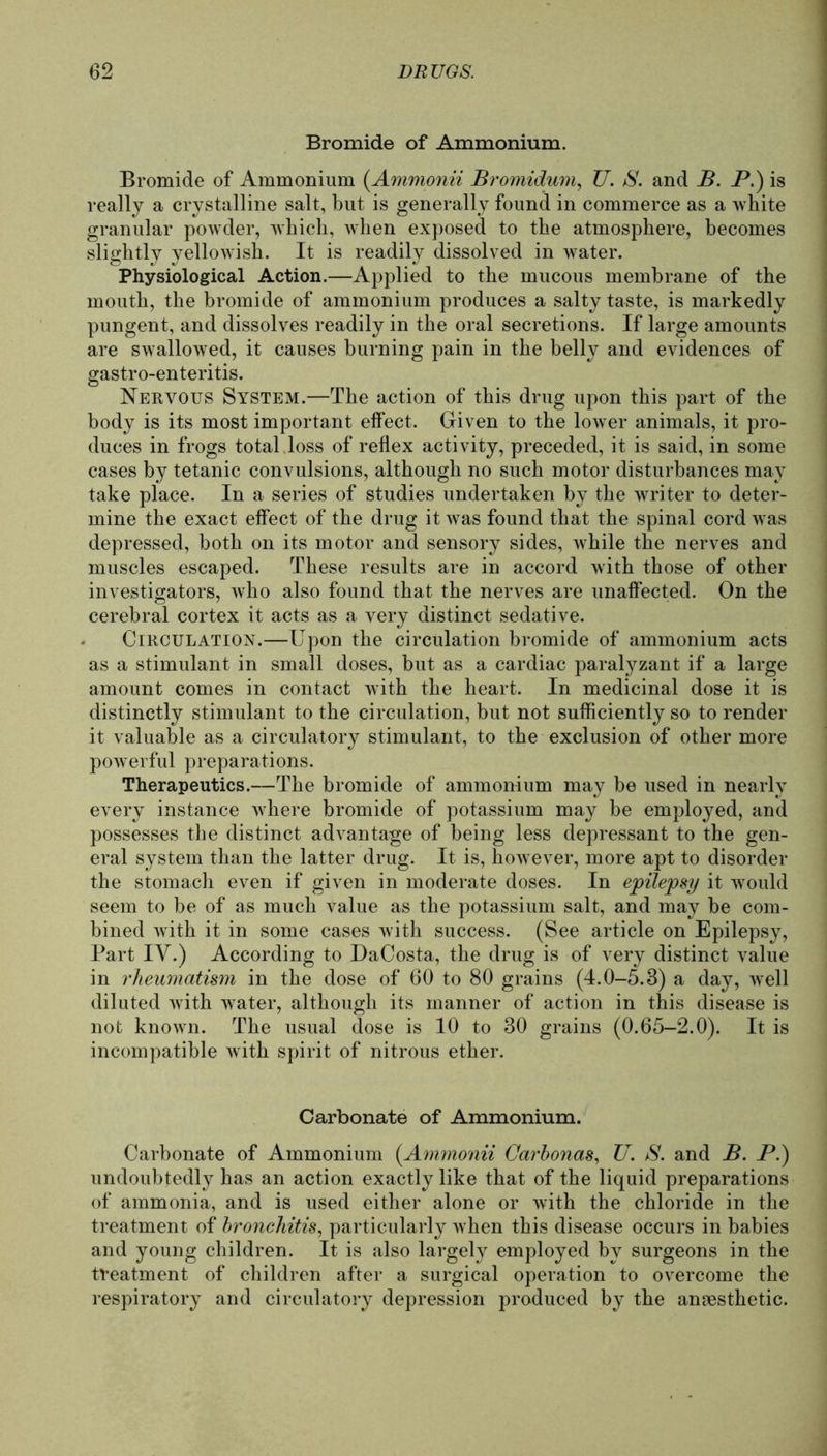 Bromide of Ammonium. Bromide of Ammonium {Ammonit Bromidum, U. S. and B. P.) is really a crystalline salt, but is generally found in commerce as a white granulär powder, which, when exposed to the atmosphere, becomes slightly yellowish. It is readily dissolved in water. Physiological Action.—Applied to the mucous membrane of the mouth, the bromide of ammonium produces a salty taste, is markedly pungent, and dissolves readily in the oral secretions. If large amounts are swallowed, it causes burning pain in the belly and evidences of gastro-enteritis. Nervous System.—The action of this drug upon this part of the body is its most important elfect. Given to the lower animals, it pro- duces in frogs total loss of reflex activity, preceded, it is said, in some cases by tetanic convulsions, although no such motor disturbances may take place. In a series of studies undertaken by the writer to deter- mine the exact effect of the drug it was found that the spinal cord was depressed, both on its motor and sensory sides, while the nerves and muscles escaped. These results are in accord with those of other investigators, who also found that the nerves are unaffected. On the cerebral cortex it acts as a very distinct sedative. Circulation.—Upon the circulation bromide of ammonium acts as a stimulant in small doses, but as a cardiac paralyzant if a large amount comes in contact with the heart. In medicinal dose it is distinctly stimulant to the circulation, but not sufficiently so to render it valuable as a circulatory stimulant, to the exclusion of other more powerful preparations. Therapeutics.—The bromide of ammonium may be used in nearly every instance where bromide of potassium may be employed, and possesses the distinct advantage of being less depressant to the gen- eral System than the latter drug. It is, however, more apt to disorder the stomach even if given in moderate doses. In epilepsy it would seem to be of as much value as the potassium salt, and may be com- bined with it in some cases with success. (See article on Epilepsy, Part IV.) According to DaCosta, the drug is of very distinct value in rheumatism in the dose of 60 to 80 grains (4.0-5.8) a day, well diluted with water, although its rnanner of action in this disease is not known. The usual dose is 10 to 30 grains (0.65-2.0). It is incompatible with spirit of nitrous ether. Carbonate of Ammonium. Carbonate of Ammonium (Ammonii Carbonas, U. S. and B. P.) undoubtedly has an action exactly like that of the liquid preparations of ammonia, and is used either alone or with the chloride in the treatment of bronchitis, particularly when this disease occurs in babies and young children. It is also largely employed by surgeons in the treatment of children after a surgical Operation to overcome the respiratory and circulatory depression produced by the anaesthetic.