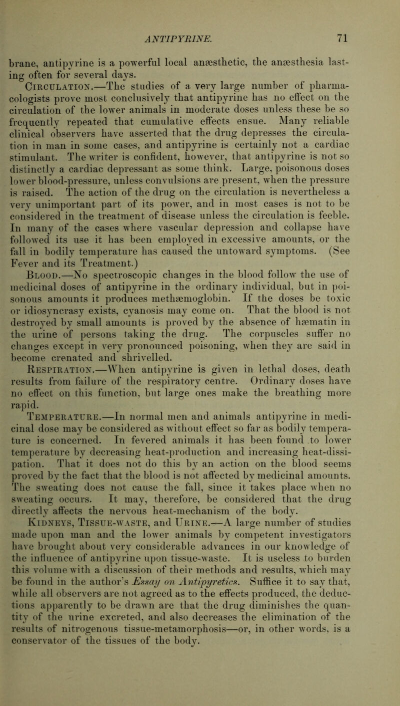 brane, antipyrine is a powerful local ansesthetic, the anaesthesia last- ing often for several days. Circulation.—The studies of a very large number of pharma- cologists prove most conclusively that antipyrine has no effect on the circulation of the lower animals in moderate doses unless these be so frequently repeated that cumulative effects ensue. Many reliable clinical observers have asserted that the drug depresses the circula- tion in man in some cases, and antipyrine is certainly not a cardiac stimulant. The writer is confident, however, that antipyrine is not so distinctly a cardiac depressant as some think. Large, poisonous doses lower blood-pressure, unless convulsions are present, when the pressure is raised. The action of the drug on the circulation is nevertheless a very unimportant part of its power, and in most cases is not to be considered in the treatment of disease unless the circulation is feeble. In many of the cases where vascular depression and collapse have followed its use it has been employed in excessive amounts, or the fall in bodily temperature has caused the untoward Symptoms. (See Fever and its Treatment.) Blood.—No spectroscopic changes in the blood follow the use of medicinal doses of antipyrine in the ordinary individual, but in poi- sonous amounts it produces methaemoglobin. If the doses be toxic or idiosyncrasy exists, cyanosis may come on. That the blood is not destroyed by small amounts is proved by the absence of haematin in the urine of persons taking the drug. The corpuscles suffer no changes except in very pronounced poisoning, when they are said in become crenated and shrivelled. Respiration.—When antipyrine is given in lethal doses, death results from failure of the respiratory centre. Ordinary doses have no effect on this function, but large ones rnake the breathing more rapid. Temperature.—In normal men and animals antipyrine in medi- cinal dose may be considered as without effect so far as bodily tempera- ture is concerned. In fevered animals it has been found to lower temperature by decreasing heat-production and increasing heat-dissi- pation. That it does not do this by an action on the blood seems proved by the fact that the blood is not affected by medicinal amounts. The sweating does not cause the fall, since it takes place when no sweating occurs. It may, therefore, be considered that the drug directly affects the nervous heat-mechanism of the body. Kidneys, Tissue-waste, and Urine.—A large number of studies made upon man and the lower animals by competent investigators have brought about very considerable advances in our knowledge of the influence of antipyrine upon tissue-waste. It is useless to bürden this volume with a discussion of their methods and results, which may be found in the author’s Essay on Antipyretics. Suffice it to sav that, while all observers are not agreed as to the effects produced, the deduc- tions apparently to be drawn are that the drug diminishes the quan- tity of the urine excreted, and also decreases the elimination of the results of nitrogenous tissue-metamorphosis—or, in other words, is a conservator of the tissues of the body.