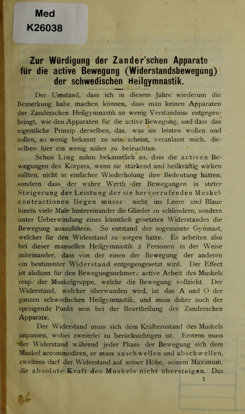 Med K26038 Zur Würdigung der Zander’schen Apparate für die active Bewegung (Widerstandsbewegung) der schwedischen Heilgymnastik. Der Umstand, dass ich in diesem Jahre wiederum die Bemerkung habe machen können, dass man keinen Apparaten der Zanderschen Heilgymnastik so wenig Verständniss entgegen- bringt, wie den Apparaten für die active Bewegung, und dass das eigentliche Princip derselben, das, was sie leisten wollen und sollen, so wenig bekannt zu sein scheint, veranlasst mich, die- selben hier ein wenig näher zu beleuchten. Schon Ling nahm bekanntlich an, dass die activen Be- wegungen des Körpers, wenn sie stärkend und heilkräftig wirken sollten, nicht in einfacher Wiederholung ihre Bedeutung hätten, sondern dass der wahre Werth der Bewegungen in steter Steigerung der Leistung der sie her vorrufenden Muskel- contractionen liegen müsse: nicht ins Leere und Blaue hinein viele Male hintereinander die Glieder zu schleudern, sondern unter Ueberwindung eines künstlich gesetzten Widerstandes die Bewegung auszuführen. So entstand der sogenannte Gymnast, welcher für den Widerstand zu sorgen hatte. Es arbeiten also bei dieser manuellen Heilgymnastik 2 Personen in der Weise miteinander, dass von der einen der Bewegung der anderen ein bestimmter Widerstand entgegengesetzt wird. Der Effect ist alsdann für den Bewegungsnehmer: active Arbeit des Muskels resp. der Muskelgruppe, welche die Bewegung vollzieht. Der Widerstand, welcher überwunden wird, ist das A und O der ganzen schwedischen Heilgymnastik, und muss daher auch der springende Punkt sein bei der Beurtheilung der Zanderschen Apparate. Der Widerstand muss sich dem Kräftezustand des Muskels anpassen, wobei zweierlei zu berücksichtigen ist. Erstens muss der Widerstand während jeder Phase der Bewegung sich dem Muskel accommodiren, er muss anschwellen und abschwellen, zweitens darf der Widerstand auf. seiner Höhe, seinem Maximum, die absolute Kraft des Muskels nicht übersteigen. Das 1 fr