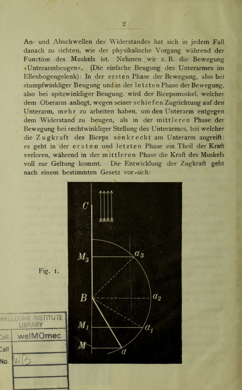 An- und Abschwellen des Widerstandes hat sich in jedem Fall danach zu richten, wie der physikalische Vorgang während der Function des Muskels ist. Nehmen wir z. B. die Bewegung »Unterarmbeugen«. (Die einfache Beugung des Unterarmes im Ellenbogengelenk): In der ersten Phase der Bewegung, also bei stumpfwinkliger Beugung und in der letzten Phase der Bewegung, also bei spitzwinkliger Beugung, wird der Bicepsmuskel, welcher dem Oberarm anliegt, wegen seiner schiefen Zugrichtung auf den Unterarm, mehr zu arbeiten haben, um den Unterarm entgegen dem Widerstand zu beugen, als in der mittleren Phase der Bewegung bei rechtwinkliger Stellung des Unterarmes, bei welcher die Zugkraft des Biceps senkrecht am Unterarm angreift: es geht in der ersten und letzten Phase ein Theil der Kraft verloren, während in der mittleren Phase die Kraft des Muskels voll zur Geltung kommt. Die Entwicklung der Zugkraft geht nach einem bestimmten Gesetz vorosich: