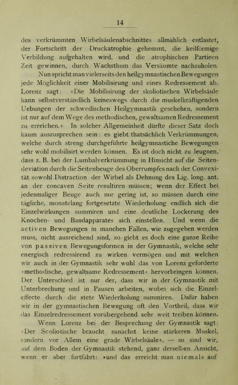 des verkrümmten Wirbelsäulenabschnittes allmählich entlastet, der Fortschritt der Druckatrophie gehemmt, die keilförmige Verbildung aufgehalten wird, und die atrophischen Partieen Zeit gewinnen, durch Wachsthum das Versäumte nachzuholen. Nun spricht man vielerseits den heilgymnastischen Bewegungen jede Möglichkeit einer Mobilisirung und eines Redressement ab. Lorenz sagt: »Die Mobilisirung der skoliotischen Wirbelsäule kann selbstverständlich keineswegs durch die muskelkräftigenden Uebungen der schwedischen Heilgymnastik geschehen, sondern ist nur auf dem Wege des methodischen, gewaltsamen Redressement zu erreichen.« In solcher Allgemeinheit dürfte dieser Satz doch kaum auszusprechen sein: es giebt thatsächlich Verkrümmungen, welche durch streng durchgeführte heilgymnastiche Bewegungen sehr wohl mobilisirt werden können. Es ist doch nicht zu leugnen, dass z. B. bei der Lumbalverkrümmung in Hinsicht auf die Seiten- deviation durch die Seitenbeuge des Oberrumpfes nach der Convexi- tät sowohl Distraction der Wirbel als Dehnung des Lig. long. ant. an der concaven Seite resultiren müssen; wenn der Effect bei jedesmaliger Beuge auch nur gering ist, so müssen durch eine tägliche, monatelang fortgesetzte Wiederholung endlich sich die Einzelwirkungen summiren und eine deutliche Lockerung des Knochen- und Bandapparates sich einstellen. Und wenn die activen Bewegungen in manchen Fällen, wie zugegeben werden muss, nicht ausreichend sind, so giebt es doch eine ganze Reihe von passiven Bewegungsformen in der Gymnastik, welche sehr energisch redressirend zu wirken vermögen und mit welchen wir auch in der Gymnastik sehr wohl das von Lorenz geforderte »methodische, gewaltsame Redressement« hervorbringen können. Der Unterschied ist nur der, dass wir in der Gymnastik mit Unterbrechung und in Pausen arbeiten, wobei sich die Einzel- effecte durch die stete Wiederholung summiren. Dafür haben wir in der gymnastischen Bewegung oft den Vortheil, dass wir das Einzelredressement vorübergehend sehr weit treiben können. Wenn Lorenz bei der Besprechung der Gymnastik sagt: Der Scoliotische braucht zunächst keine stärkeren Muskel, sondern vor Allem eine grade Wirbelsäule«, — so sind wir, auf dem Boden der Gymnastik stehend, ganz derselben Ansicht, wenn er aber fortfährt: »und das erreicht man niemals auf