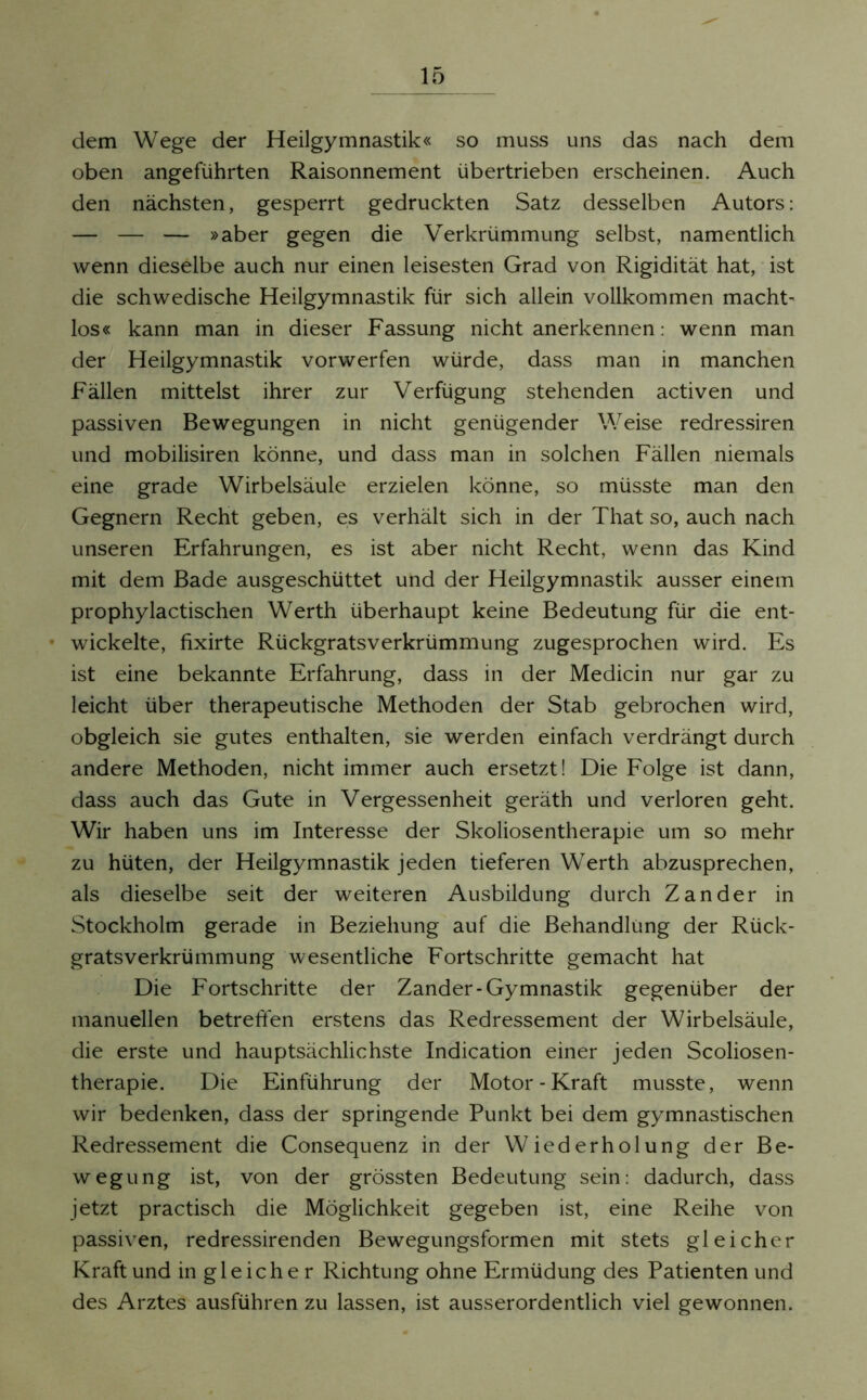 dem Wege der Heilgymnastik« so muss uns das nach dem oben angeführten Raisonnement übertrieben erscheinen. Auch den nächsten, gesperrt gedruckten Satz desselben Autors: — — — »aber gegen die Verkrümmung selbst, namentlich wenn dieselbe auch nur einen leisesten Grad von Rigidität hat, ist die schwedische Heilgymnastik für sich allein vollkommen macht- los« kann man in dieser Fassung nicht anerkennen: wenn man der Heilgymnastik vorwerfen würde, dass man in manchen Fällen mittelst ihrer zur Verfügung stehenden activen und passiven Bewegungen in nicht genügender Weise redressiren und mobilisiren könne, und dass man in solchen Fällen niemals eine grade Wirbelsäule erzielen könne, so müsste man den Gegnern Recht geben, es verhält sich in der That so, auch nach unseren Erfahrungen, es ist aber nicht Recht, wenn das Kind mit dem Bade ausgeschüttet und der Heilgymnastik ausser einem prophylactischen Werth überhaupt keine Bedeutung für die ent- wickelte, fixirte Rückgratsverkrümmung zugesprochen wird. Es ist eine bekannte Erfahrung, dass in der Medicin nur gar zu leicht über therapeutische Methoden der Stab gebrochen wird, obgleich sie gutes enthalten, sie werden einfach verdrängt durch andere Methoden, nicht immer auch ersetzt! Die Folge ist dann, dass auch das Gute in Vergessenheit geräth und verloren geht. Wir haben uns im Interesse der Skoliosentherapie um so mehr zu hüten, der Heilgymnastik jeden tieferen Werth abzusprechen, als dieselbe seit der weiteren Ausbildung durch Zander in Stockholm gerade in Beziehung auf die Behandlung der Rück- gratsverkrümmung wesentliche Fortschritte gemacht hat Die Fortschritte der Zander-Gymnastik gegenüber der manuellen betreffen erstens das Redressement der Wirbelsäule, die erste und hauptsächlichste Indication einer jeden Scoliosen- therapie. Die Einführung der Motor-Kraft musste, wenn wir bedenken, dass der springende Punkt bei dem gymnastischen Redressement die Consequenz in der Wiederholung der Be- wegung ist, von der grössten Bedeutung sein: dadurch, dass jetzt practisch die Möglichkeit gegeben ist, eine Reihe von passiven, redressirenden Bewegungsformen mit stets gleicher Kraft und in gleicher Richtung ohne Ermüdung des Patienten und des Arztes ausführen zu lassen, ist ausserordentlich viel gewonnen.