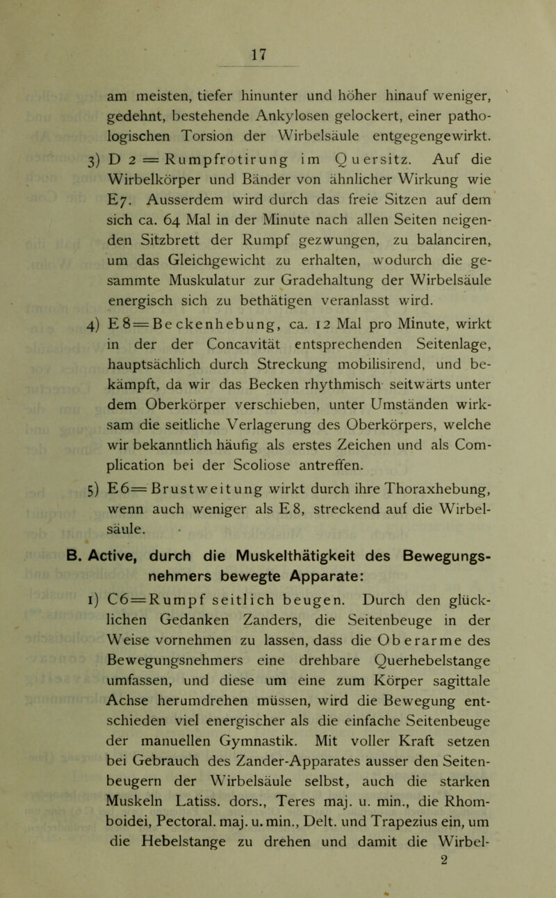 am meisten, tiefer hinunter und höher hinauf weniger, gedehnt, bestehende Ankylosen gelockert, einer patho- logischen Torsion der Wirbelsäule entgegengewirkt. 3) D 2 = Rumpfrotirung im Quersitz. Auf die Wirbelkörper und Bänder von ähnlicher Wirkung wie E7. Ausserdem wird durch das freie Sitzen auf dem sich ca. 64 Mal in der Minute nach allen Seiten neigen- den Sitzbrett der Rumpf gezwungen, zu balanciren, um das Gleichgewicht zu erhalten, wodurch die ge- sammte Muskulatur zur Gradehaltung der Wirbelsäule energisch sich zu bethätigen veranlasst wird. 4) E 8 = Be ckenhebung, ca. 12 Mal pro Minute, wirkt in der der Concavität entsprechenden Seitenlage, hauptsächlich durch Streckung mobilisirend, und be- kämpft, da wir das Becken rhythmisch seitwärts unter dem Oberkörper verschieben, unter Umständen wirk- sam die seitliche Verlagerung des Oberkörpers, welche wir bekanntlich häufig als erstes Zeichen und als Com- plication bei der Scoliose antreffen. 5) E6=Brustweitung wirkt durch ihre Thoraxhebung, wenn auch weniger als E8, streckend auf die Wirbel- säule. B. Active, durch die Muskelthätigkeit des Bewegungs- nehmers bewegte Apparate: 1) C6 = Rumpf seitlich beugen. Durch den glück- lichen Gedanken Zanders, die Seitenbeuge in der Weise vornehmen zu lassen, dass die Oberarme des Bewegungsnehmers eine drehbare Querhebelstange umfassen, und diese um eine zum Körper sagittale Achse herumdrehen müssen, wird die Bewegung ent- schieden viel energischer als die einfache Seitenbeuge der manuellen Gymnastik. Mit voller Kraft setzen bei Gebrauch des Zander-Apparates ausser den Seiten- beugern der Wirbelsäule selbst, auch die starken Muskeln Latiss. dors., Teres maj. u. min., die Rhom- boidei, Pectoral. maj. u. min., Delt. und Trapezius ein, um die Hebelstange zu drehen und damit die Wirbel- 2