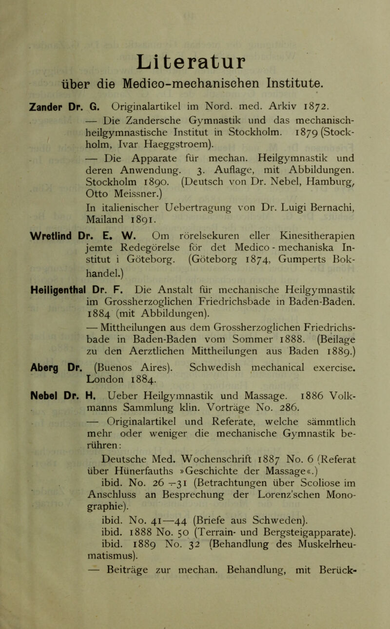 Literatur über die Medieo-meehanisehen Institute. Zander Dr. G. Originalartikel im Nord. med. Arkiv 1872. — Die Zandersche Gymnastik und das mechanisch- heilgymnastische Institut in Stockholm. 1879 (Stock- holm, Ivar Haeggstroem). — Die Apparate für mechan. Heilgymnastik und deren Anwendung. 3. Auflage, mit Abbildungen. Stockholm 1890. (Deutsch von Dr. Nebel, Hamburg, Otto Meissner.) In italienischer Uebertragung von Dr. Luigi Bernachi, Mailand 1891. Wretlind Dr. E. W. Om rörelsekuren eller Kinesitherapien jemte Redegörelse för det Medico - mechaniska In- stitut i Göteborg. (Göteborg 1874, Gumperts Bok- handel.) Heiligenthal Dr. F. Die Anstalt für mechanische Heilgymnastik im Grossherzoglichen Friedrichsbade in Baden-Baden. 1884 (mit Abbildungen). — Mittheilungen aus dem Grossherzoglichen Friedrichs- bade in Baden-Baden vom Sommer 1888. (Beilage zu den Aerztlichen Mittheilungen aus Baden 1889.) Aberg Dr. (Buenos Aires). Schwedish mechanical exercise. London 1884. Nebel Dr. H. Ueber Heilgymnastik und Massage. 1886 Volk- manns Sammlung klin. Vorträge No. 286. — Originalartikel und Referate, welche sämmtlich mehr oder weniger die mechanische Gymnastik be- rühren : Deutsche Med. Wochenschrift 1887 No. 6 (Referat über Hünerfauths »Geschichte der Massage«.) ibid. No. 26 —31 (Betrachtungen über Scoliose im Anschluss an Besprechung der Lorenz’schen Mono- graphie). ibid. No. 41—44 (Briefe aus Schweden), ibid. 1888 No. 50 (Terrain* und Bergsteigapparate), ibid. 1889 No. 32 (Behandlung des Muskelrheu- matismus). — Beiträge zur mechan. Behandlung, mit Berück-