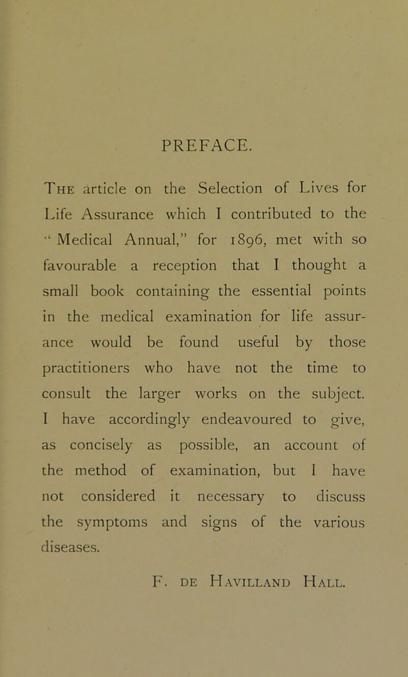 PREFACE. The article on the Selection of Lives for Life Assurance which I contributed to the Medical Annual,” for 1896, met with so favourable a reception that I thought a small book containing the essential points in the medical examination for life assur- ance would be found useful by those practitioners who have not the time to consult the larger works on the subject. I have accordingly endeavoured to give, as concisely as possible, an account of the method of examination, but I have not considered it necessary to discuss the symptoms and signs of the various diseases. F. DE Havilland Hall.