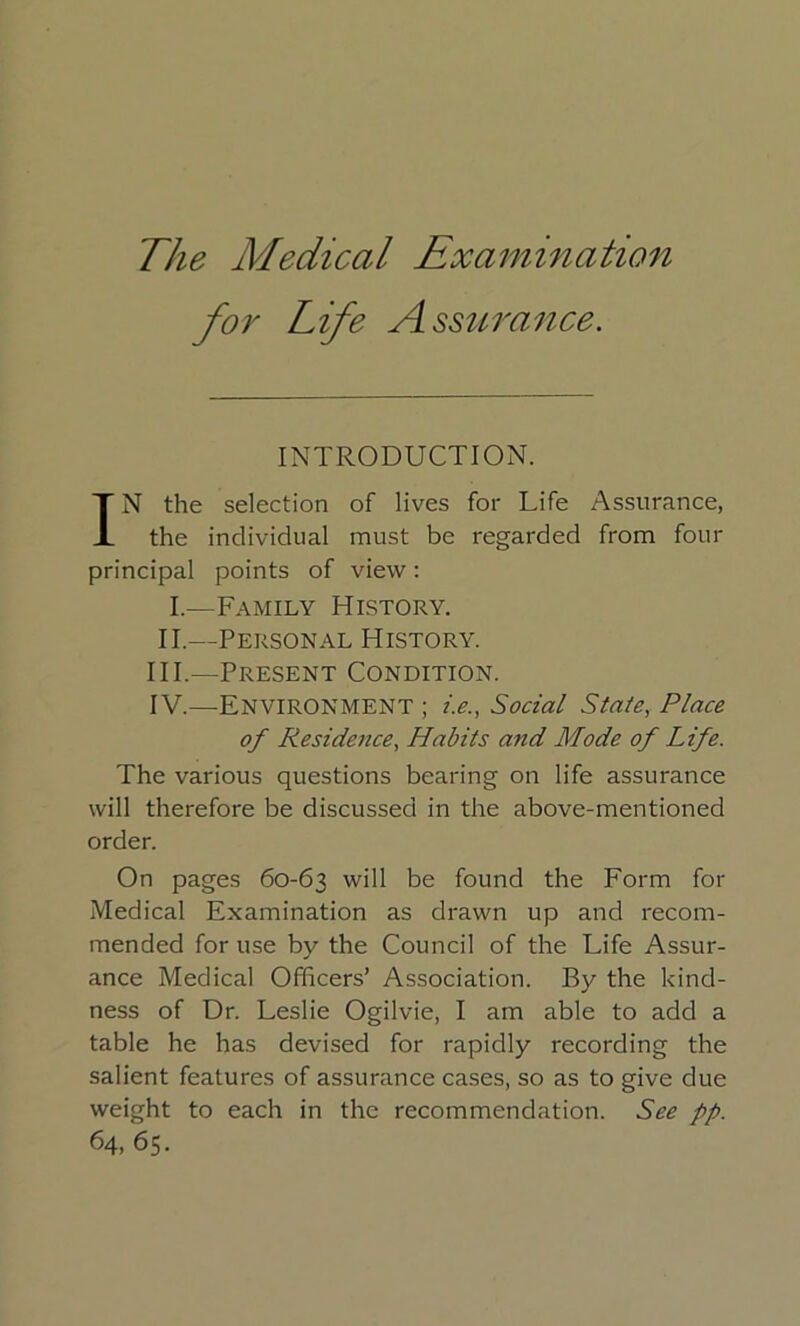 The Medical Examination for Life Assurance. INTRODUCTION. IN the selection of lives for Life Assurance, the individual must be regarded from four principal points of view; I.—Family History. II.—Personal History. HI.—Present Condition. IV.—Environment ; i.e., Social State, Place of Residence, Habits and Mode of Life. The various questions bearing on life assurance will therefore be discussed in the above-mentioned order. On pages 60-63 will be found the Form for Medical Examination as drawn up and recom- mended for use by the Council of the Life Assur- ance Medical Officers’ Association. By the kind- ness of Dr. Leslie Ogilvie, I am able to add a table he has devised for rapidly recording the salient features of assurance cases, so as to give due weight to each in the recommendation. See pp. 64, 65.